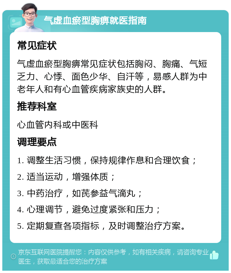 气虚血瘀型胸痹就医指南 常见症状 气虚血瘀型胸痹常见症状包括胸闷、胸痛、气短乏力、心悸、面色少华、自汗等，易感人群为中老年人和有心血管疾病家族史的人群。 推荐科室 心血管内科或中医科 调理要点 1. 调整生活习惯，保持规律作息和合理饮食； 2. 适当运动，增强体质； 3. 中药治疗，如芪参益气滴丸； 4. 心理调节，避免过度紧张和压力； 5. 定期复查各项指标，及时调整治疗方案。