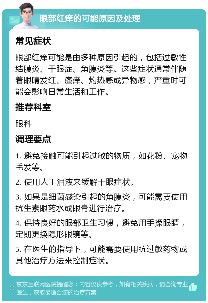 眼部红痒的可能原因及处理 常见症状 眼部红痒可能是由多种原因引起的，包括过敏性结膜炎、干眼症、角膜炎等。这些症状通常伴随着眼睛发红、瘙痒、灼热感或异物感，严重时可能会影响日常生活和工作。 推荐科室 眼科 调理要点 1. 避免接触可能引起过敏的物质，如花粉、宠物毛发等。 2. 使用人工泪液来缓解干眼症状。 3. 如果是细菌感染引起的角膜炎，可能需要使用抗生素眼药水或眼膏进行治疗。 4. 保持良好的眼部卫生习惯，避免用手揉眼睛，定期更换隐形眼镜等。 5. 在医生的指导下，可能需要使用抗过敏药物或其他治疗方法来控制症状。