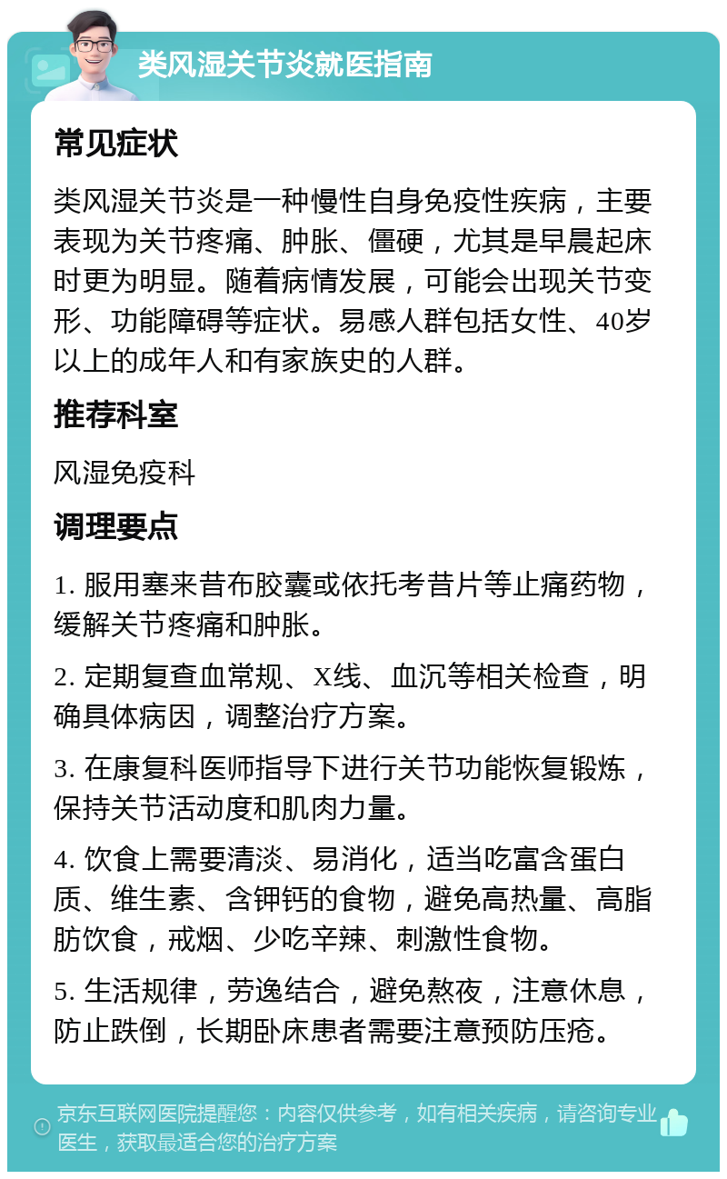 类风湿关节炎就医指南 常见症状 类风湿关节炎是一种慢性自身免疫性疾病，主要表现为关节疼痛、肿胀、僵硬，尤其是早晨起床时更为明显。随着病情发展，可能会出现关节变形、功能障碍等症状。易感人群包括女性、40岁以上的成年人和有家族史的人群。 推荐科室 风湿免疫科 调理要点 1. 服用塞来昔布胶囊或依托考昔片等止痛药物，缓解关节疼痛和肿胀。 2. 定期复查血常规、X线、血沉等相关检查，明确具体病因，调整治疗方案。 3. 在康复科医师指导下进行关节功能恢复锻炼，保持关节活动度和肌肉力量。 4. 饮食上需要清淡、易消化，适当吃富含蛋白质、维生素、含钾钙的食物，避免高热量、高脂肪饮食，戒烟、少吃辛辣、刺激性食物。 5. 生活规律，劳逸结合，避免熬夜，注意休息，防止跌倒，长期卧床患者需要注意预防压疮。