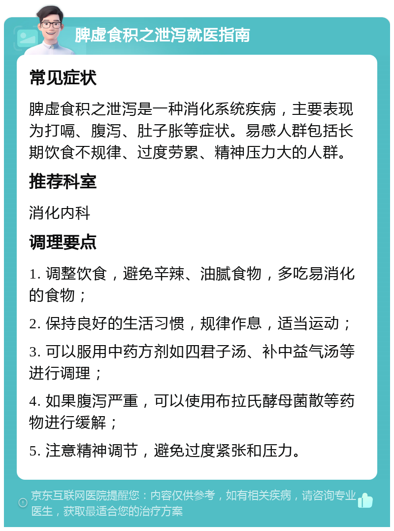 脾虚食积之泄泻就医指南 常见症状 脾虚食积之泄泻是一种消化系统疾病，主要表现为打嗝、腹泻、肚子胀等症状。易感人群包括长期饮食不规律、过度劳累、精神压力大的人群。 推荐科室 消化内科 调理要点 1. 调整饮食，避免辛辣、油腻食物，多吃易消化的食物； 2. 保持良好的生活习惯，规律作息，适当运动； 3. 可以服用中药方剂如四君子汤、补中益气汤等进行调理； 4. 如果腹泻严重，可以使用布拉氏酵母菌散等药物进行缓解； 5. 注意精神调节，避免过度紧张和压力。