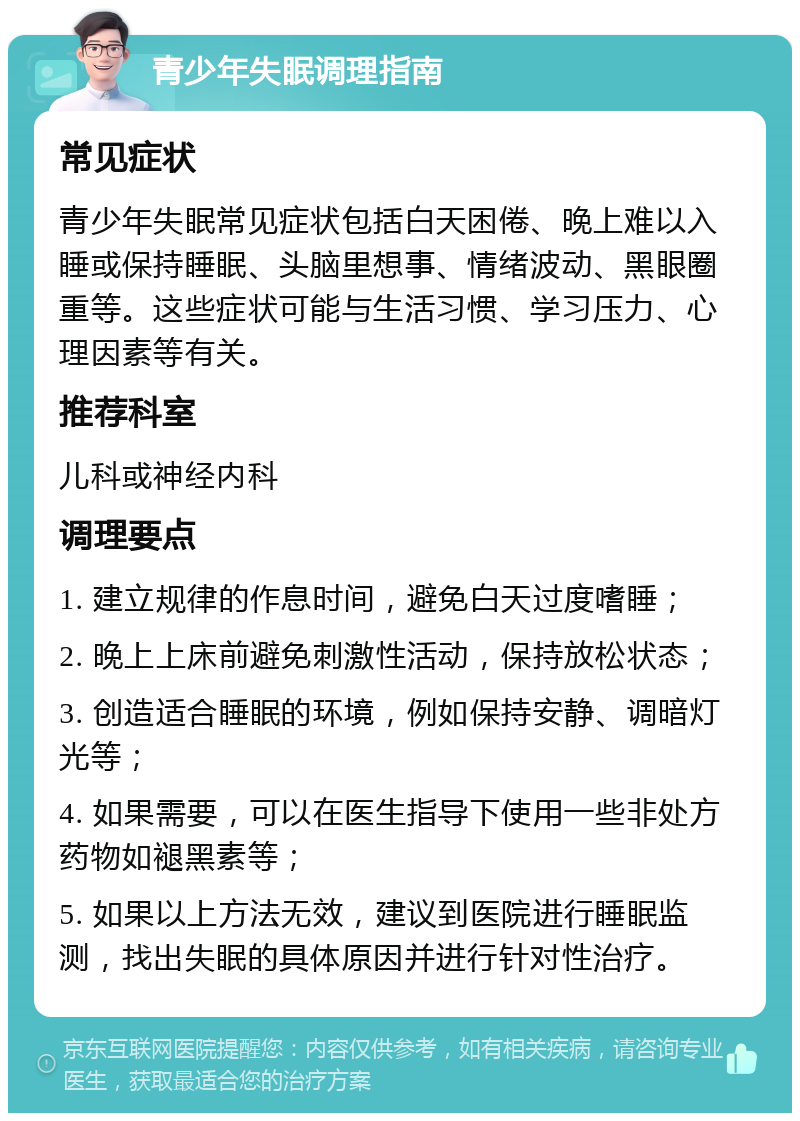 青少年失眠调理指南 常见症状 青少年失眠常见症状包括白天困倦、晚上难以入睡或保持睡眠、头脑里想事、情绪波动、黑眼圈重等。这些症状可能与生活习惯、学习压力、心理因素等有关。 推荐科室 儿科或神经内科 调理要点 1. 建立规律的作息时间，避免白天过度嗜睡； 2. 晚上上床前避免刺激性活动，保持放松状态； 3. 创造适合睡眠的环境，例如保持安静、调暗灯光等； 4. 如果需要，可以在医生指导下使用一些非处方药物如褪黑素等； 5. 如果以上方法无效，建议到医院进行睡眠监测，找出失眠的具体原因并进行针对性治疗。