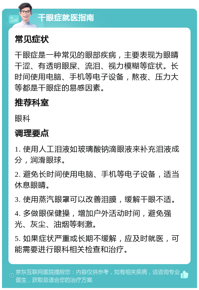 干眼症就医指南 常见症状 干眼症是一种常见的眼部疾病，主要表现为眼睛干涩、有透明眼屎、流泪、视力模糊等症状。长时间使用电脑、手机等电子设备，熬夜、压力大等都是干眼症的易感因素。 推荐科室 眼科 调理要点 1. 使用人工泪液如玻璃酸钠滴眼液来补充泪液成分，润滑眼球。 2. 避免长时间使用电脑、手机等电子设备，适当休息眼睛。 3. 使用蒸汽眼罩可以改善泪膜，缓解干眼不适。 4. 多做眼保健操，增加户外活动时间，避免强光、灰尘、油烟等刺激。 5. 如果症状严重或长期不缓解，应及时就医，可能需要进行眼科相关检查和治疗。