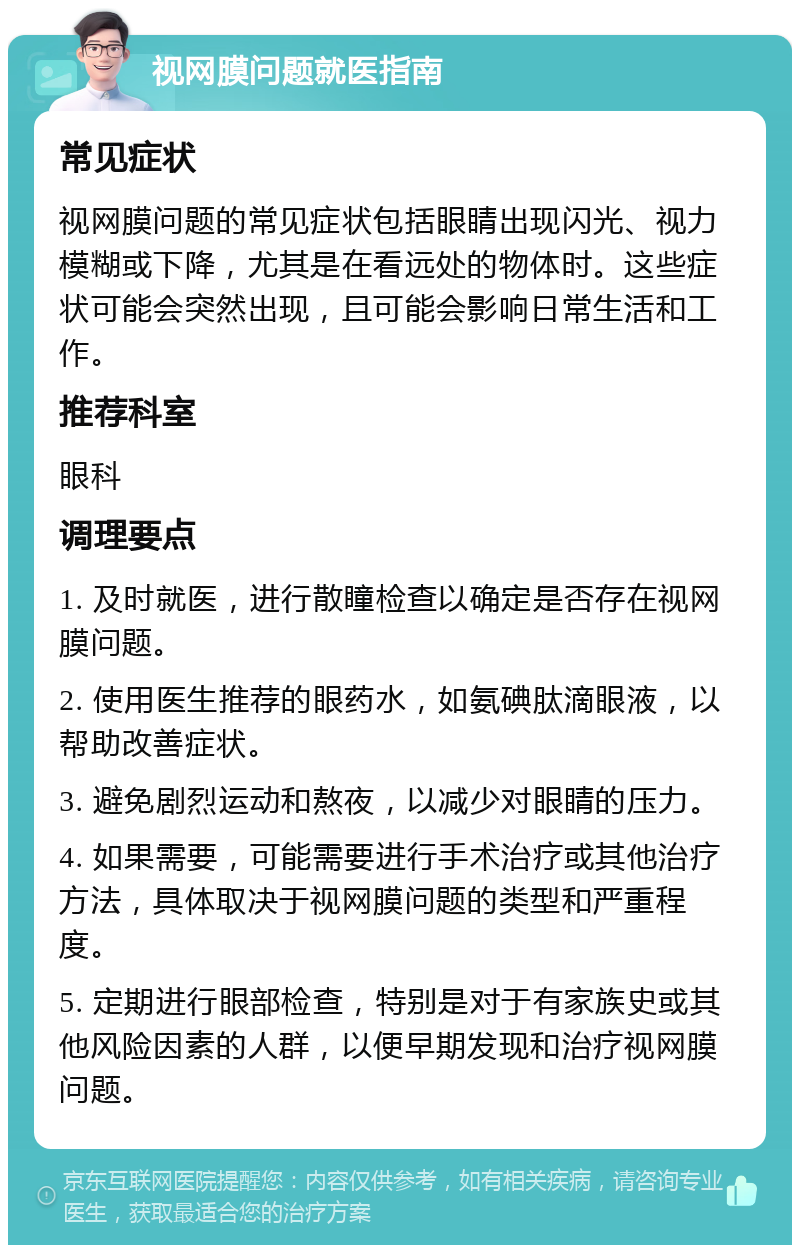 视网膜问题就医指南 常见症状 视网膜问题的常见症状包括眼睛出现闪光、视力模糊或下降，尤其是在看远处的物体时。这些症状可能会突然出现，且可能会影响日常生活和工作。 推荐科室 眼科 调理要点 1. 及时就医，进行散瞳检查以确定是否存在视网膜问题。 2. 使用医生推荐的眼药水，如氨碘肽滴眼液，以帮助改善症状。 3. 避免剧烈运动和熬夜，以减少对眼睛的压力。 4. 如果需要，可能需要进行手术治疗或其他治疗方法，具体取决于视网膜问题的类型和严重程度。 5. 定期进行眼部检查，特别是对于有家族史或其他风险因素的人群，以便早期发现和治疗视网膜问题。