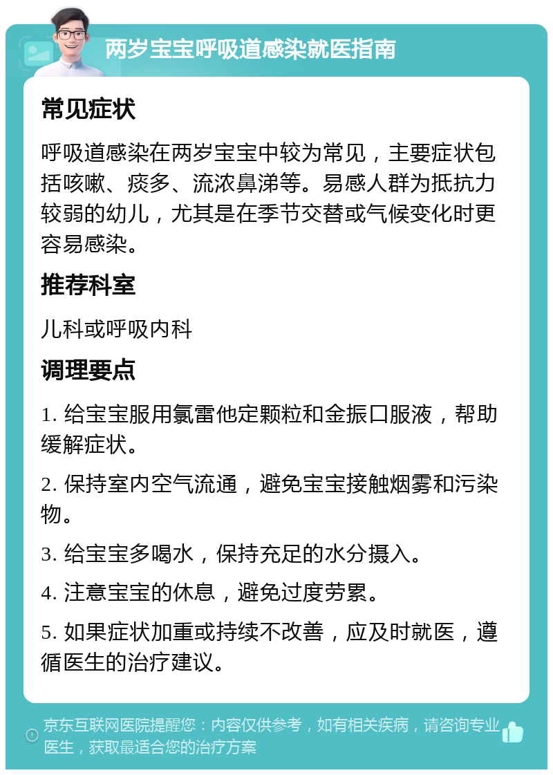 两岁宝宝呼吸道感染就医指南 常见症状 呼吸道感染在两岁宝宝中较为常见，主要症状包括咳嗽、痰多、流浓鼻涕等。易感人群为抵抗力较弱的幼儿，尤其是在季节交替或气候变化时更容易感染。 推荐科室 儿科或呼吸内科 调理要点 1. 给宝宝服用氯雷他定颗粒和金振口服液，帮助缓解症状。 2. 保持室内空气流通，避免宝宝接触烟雾和污染物。 3. 给宝宝多喝水，保持充足的水分摄入。 4. 注意宝宝的休息，避免过度劳累。 5. 如果症状加重或持续不改善，应及时就医，遵循医生的治疗建议。