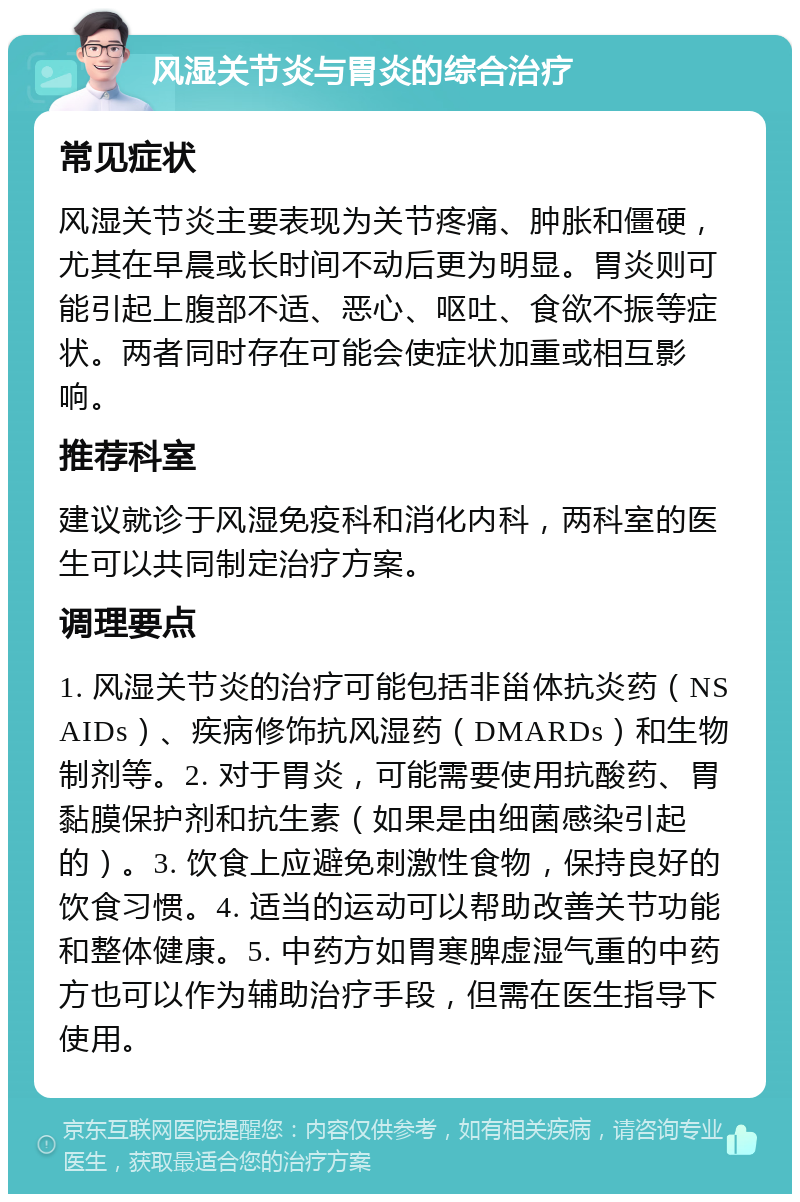 风湿关节炎与胃炎的综合治疗 常见症状 风湿关节炎主要表现为关节疼痛、肿胀和僵硬，尤其在早晨或长时间不动后更为明显。胃炎则可能引起上腹部不适、恶心、呕吐、食欲不振等症状。两者同时存在可能会使症状加重或相互影响。 推荐科室 建议就诊于风湿免疫科和消化内科，两科室的医生可以共同制定治疗方案。 调理要点 1. 风湿关节炎的治疗可能包括非甾体抗炎药（NSAIDs）、疾病修饰抗风湿药（DMARDs）和生物制剂等。2. 对于胃炎，可能需要使用抗酸药、胃黏膜保护剂和抗生素（如果是由细菌感染引起的）。3. 饮食上应避免刺激性食物，保持良好的饮食习惯。4. 适当的运动可以帮助改善关节功能和整体健康。5. 中药方如胃寒脾虚湿气重的中药方也可以作为辅助治疗手段，但需在医生指导下使用。