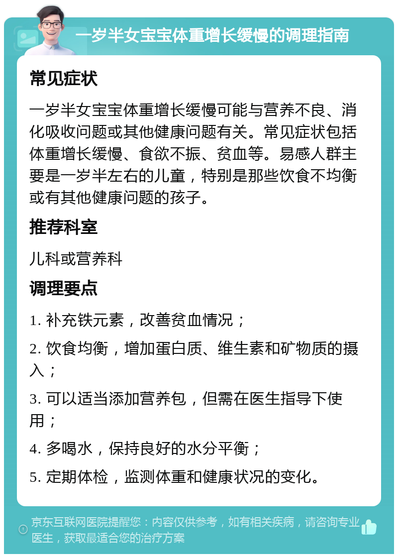 一岁半女宝宝体重增长缓慢的调理指南 常见症状 一岁半女宝宝体重增长缓慢可能与营养不良、消化吸收问题或其他健康问题有关。常见症状包括体重增长缓慢、食欲不振、贫血等。易感人群主要是一岁半左右的儿童，特别是那些饮食不均衡或有其他健康问题的孩子。 推荐科室 儿科或营养科 调理要点 1. 补充铁元素，改善贫血情况； 2. 饮食均衡，增加蛋白质、维生素和矿物质的摄入； 3. 可以适当添加营养包，但需在医生指导下使用； 4. 多喝水，保持良好的水分平衡； 5. 定期体检，监测体重和健康状况的变化。