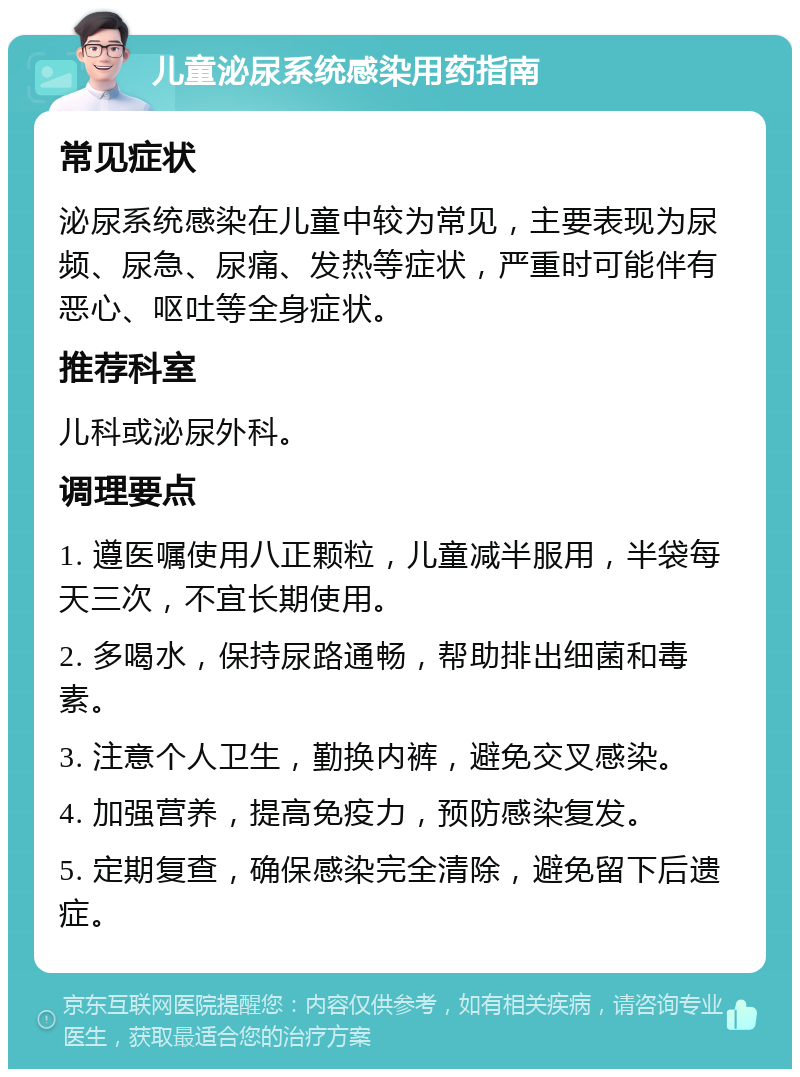 儿童泌尿系统感染用药指南 常见症状 泌尿系统感染在儿童中较为常见，主要表现为尿频、尿急、尿痛、发热等症状，严重时可能伴有恶心、呕吐等全身症状。 推荐科室 儿科或泌尿外科。 调理要点 1. 遵医嘱使用八正颗粒，儿童减半服用，半袋每天三次，不宜长期使用。 2. 多喝水，保持尿路通畅，帮助排出细菌和毒素。 3. 注意个人卫生，勤换内裤，避免交叉感染。 4. 加强营养，提高免疫力，预防感染复发。 5. 定期复查，确保感染完全清除，避免留下后遗症。