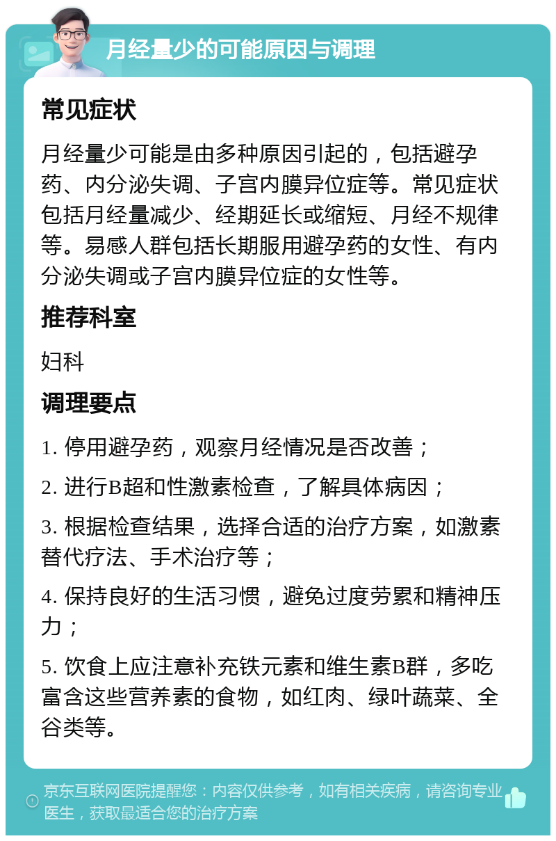 月经量少的可能原因与调理 常见症状 月经量少可能是由多种原因引起的，包括避孕药、内分泌失调、子宫内膜异位症等。常见症状包括月经量减少、经期延长或缩短、月经不规律等。易感人群包括长期服用避孕药的女性、有内分泌失调或子宫内膜异位症的女性等。 推荐科室 妇科 调理要点 1. 停用避孕药，观察月经情况是否改善； 2. 进行B超和性激素检查，了解具体病因； 3. 根据检查结果，选择合适的治疗方案，如激素替代疗法、手术治疗等； 4. 保持良好的生活习惯，避免过度劳累和精神压力； 5. 饮食上应注意补充铁元素和维生素B群，多吃富含这些营养素的食物，如红肉、绿叶蔬菜、全谷类等。