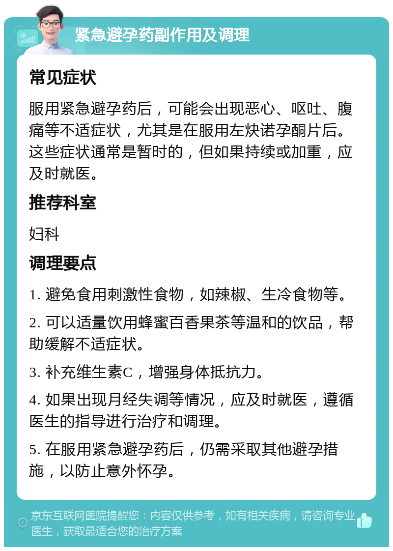 紧急避孕药副作用及调理 常见症状 服用紧急避孕药后，可能会出现恶心、呕吐、腹痛等不适症状，尤其是在服用左炔诺孕酮片后。这些症状通常是暂时的，但如果持续或加重，应及时就医。 推荐科室 妇科 调理要点 1. 避免食用刺激性食物，如辣椒、生冷食物等。 2. 可以适量饮用蜂蜜百香果茶等温和的饮品，帮助缓解不适症状。 3. 补充维生素C，增强身体抵抗力。 4. 如果出现月经失调等情况，应及时就医，遵循医生的指导进行治疗和调理。 5. 在服用紧急避孕药后，仍需采取其他避孕措施，以防止意外怀孕。