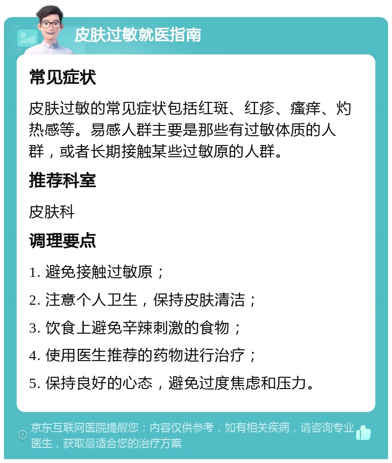 皮肤过敏就医指南 常见症状 皮肤过敏的常见症状包括红斑、红疹、瘙痒、灼热感等。易感人群主要是那些有过敏体质的人群，或者长期接触某些过敏原的人群。 推荐科室 皮肤科 调理要点 1. 避免接触过敏原； 2. 注意个人卫生，保持皮肤清洁； 3. 饮食上避免辛辣刺激的食物； 4. 使用医生推荐的药物进行治疗； 5. 保持良好的心态，避免过度焦虑和压力。