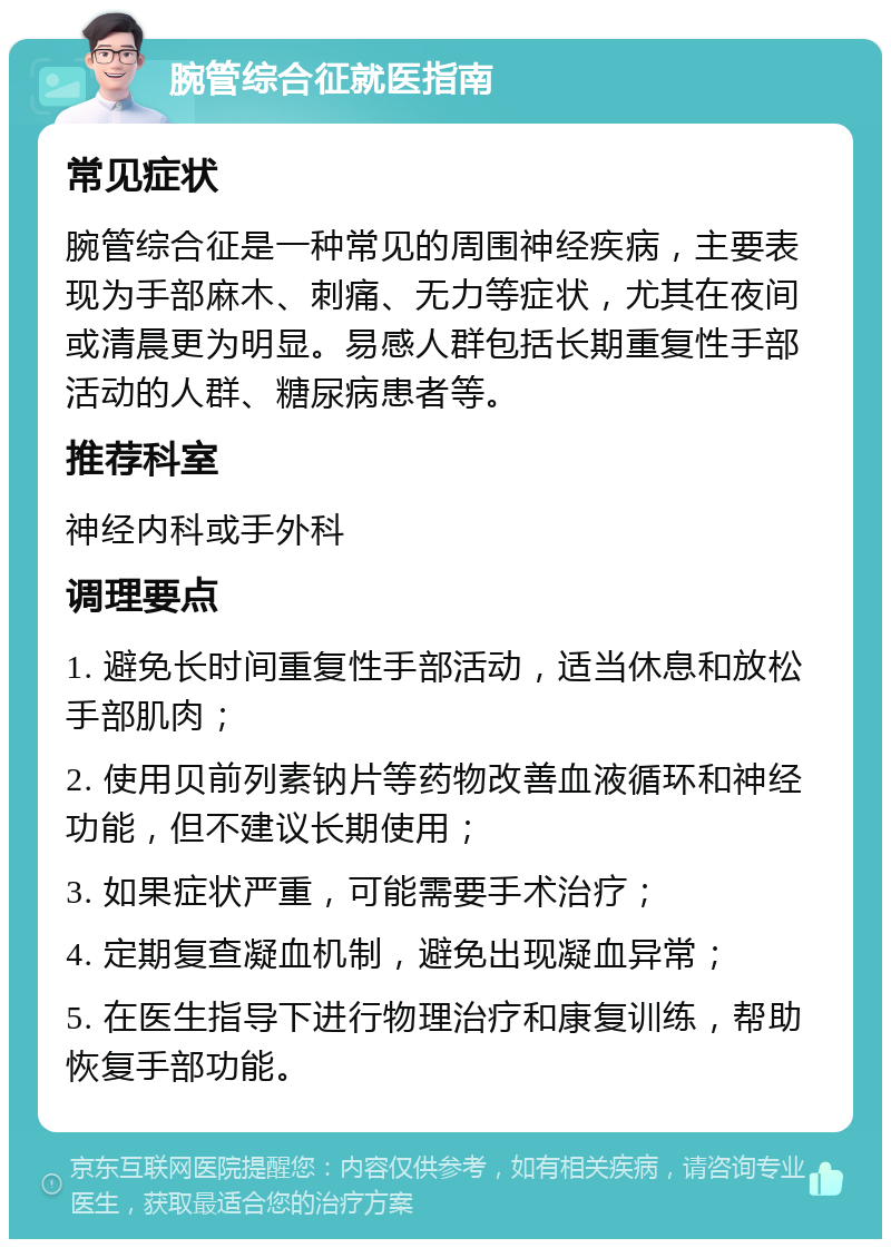 腕管综合征就医指南 常见症状 腕管综合征是一种常见的周围神经疾病，主要表现为手部麻木、刺痛、无力等症状，尤其在夜间或清晨更为明显。易感人群包括长期重复性手部活动的人群、糖尿病患者等。 推荐科室 神经内科或手外科 调理要点 1. 避免长时间重复性手部活动，适当休息和放松手部肌肉； 2. 使用贝前列素钠片等药物改善血液循环和神经功能，但不建议长期使用； 3. 如果症状严重，可能需要手术治疗； 4. 定期复查凝血机制，避免出现凝血异常； 5. 在医生指导下进行物理治疗和康复训练，帮助恢复手部功能。