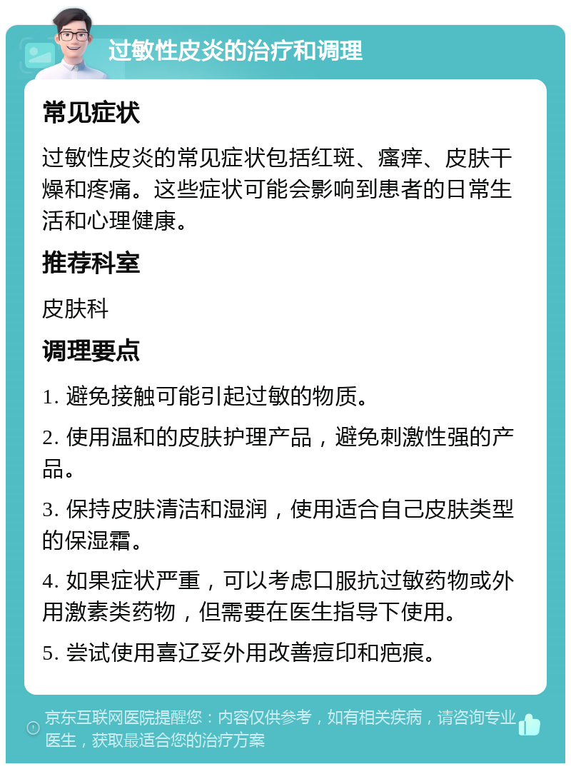 过敏性皮炎的治疗和调理 常见症状 过敏性皮炎的常见症状包括红斑、瘙痒、皮肤干燥和疼痛。这些症状可能会影响到患者的日常生活和心理健康。 推荐科室 皮肤科 调理要点 1. 避免接触可能引起过敏的物质。 2. 使用温和的皮肤护理产品，避免刺激性强的产品。 3. 保持皮肤清洁和湿润，使用适合自己皮肤类型的保湿霜。 4. 如果症状严重，可以考虑口服抗过敏药物或外用激素类药物，但需要在医生指导下使用。 5. 尝试使用喜辽妥外用改善痘印和疤痕。