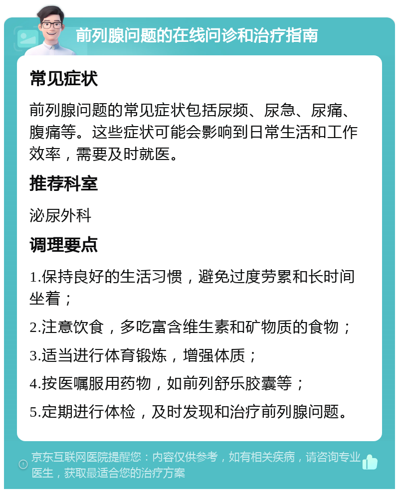 前列腺问题的在线问诊和治疗指南 常见症状 前列腺问题的常见症状包括尿频、尿急、尿痛、腹痛等。这些症状可能会影响到日常生活和工作效率，需要及时就医。 推荐科室 泌尿外科 调理要点 1.保持良好的生活习惯，避免过度劳累和长时间坐着； 2.注意饮食，多吃富含维生素和矿物质的食物； 3.适当进行体育锻炼，增强体质； 4.按医嘱服用药物，如前列舒乐胶囊等； 5.定期进行体检，及时发现和治疗前列腺问题。