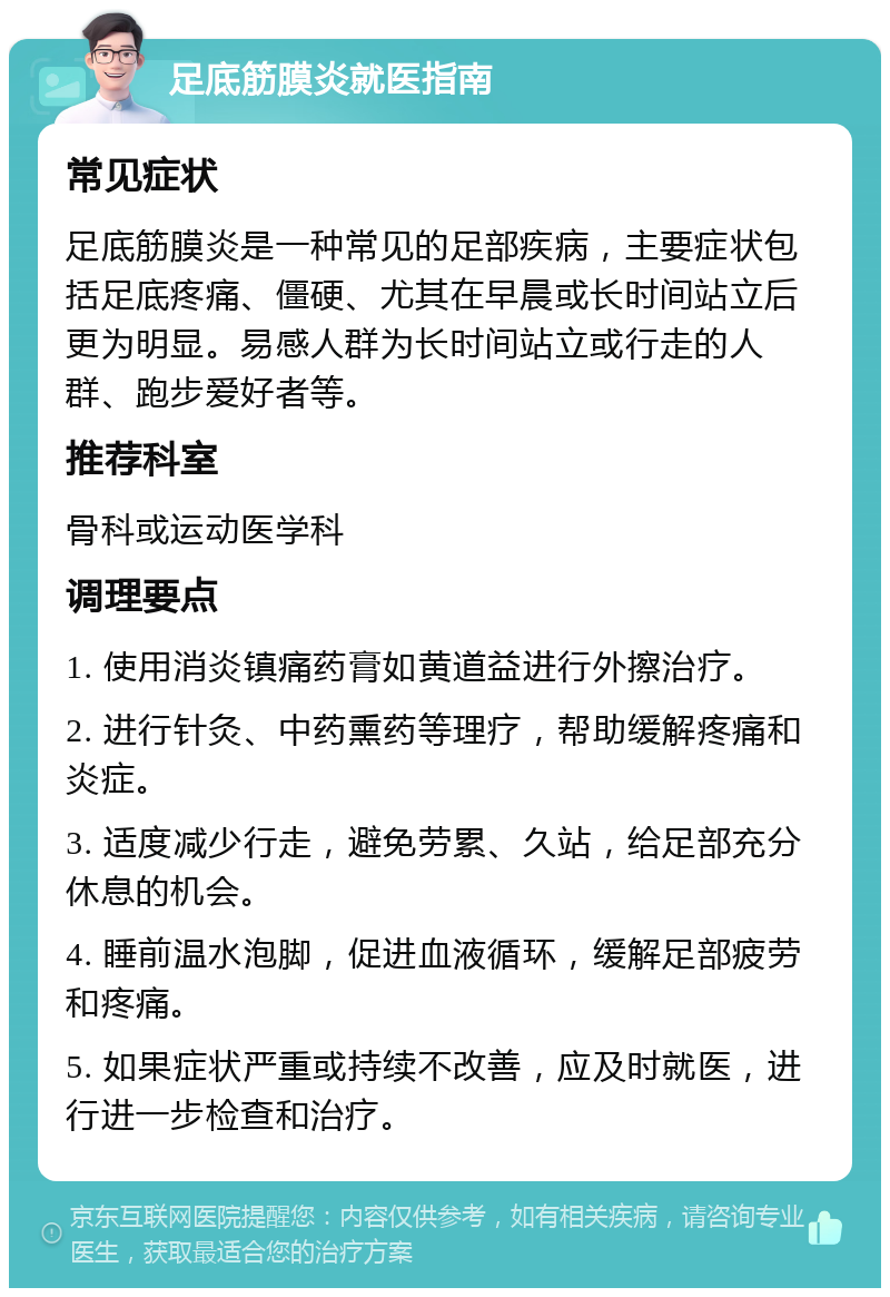 足底筋膜炎就医指南 常见症状 足底筋膜炎是一种常见的足部疾病，主要症状包括足底疼痛、僵硬、尤其在早晨或长时间站立后更为明显。易感人群为长时间站立或行走的人群、跑步爱好者等。 推荐科室 骨科或运动医学科 调理要点 1. 使用消炎镇痛药膏如黄道益进行外擦治疗。 2. 进行针灸、中药熏药等理疗，帮助缓解疼痛和炎症。 3. 适度减少行走，避免劳累、久站，给足部充分休息的机会。 4. 睡前温水泡脚，促进血液循环，缓解足部疲劳和疼痛。 5. 如果症状严重或持续不改善，应及时就医，进行进一步检查和治疗。