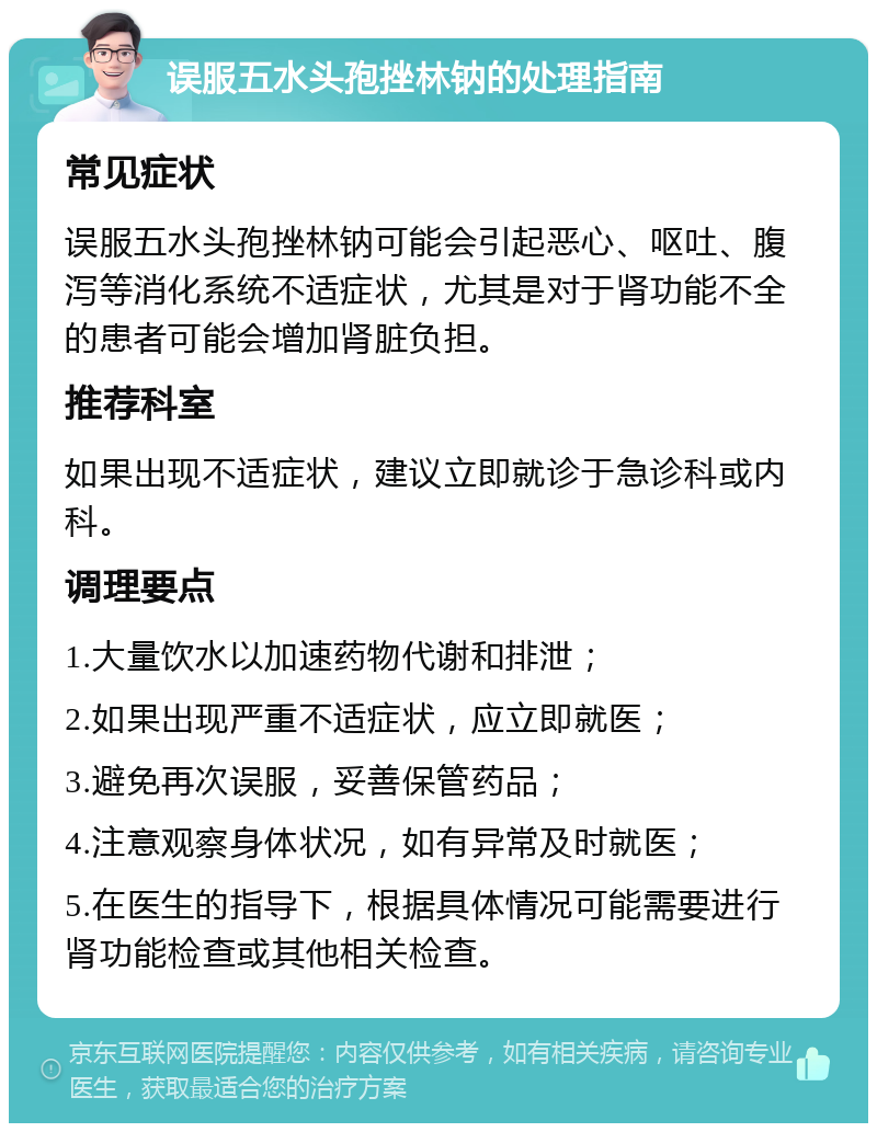 误服五水头孢挫林钠的处理指南 常见症状 误服五水头孢挫林钠可能会引起恶心、呕吐、腹泻等消化系统不适症状，尤其是对于肾功能不全的患者可能会增加肾脏负担。 推荐科室 如果出现不适症状，建议立即就诊于急诊科或内科。 调理要点 1.大量饮水以加速药物代谢和排泄； 2.如果出现严重不适症状，应立即就医； 3.避免再次误服，妥善保管药品； 4.注意观察身体状况，如有异常及时就医； 5.在医生的指导下，根据具体情况可能需要进行肾功能检查或其他相关检查。