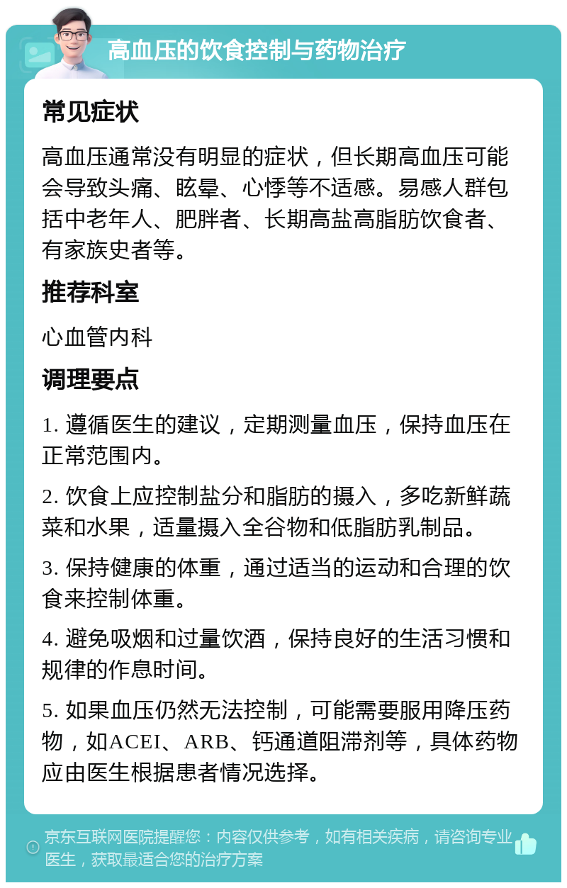 高血压的饮食控制与药物治疗 常见症状 高血压通常没有明显的症状，但长期高血压可能会导致头痛、眩晕、心悸等不适感。易感人群包括中老年人、肥胖者、长期高盐高脂肪饮食者、有家族史者等。 推荐科室 心血管内科 调理要点 1. 遵循医生的建议，定期测量血压，保持血压在正常范围内。 2. 饮食上应控制盐分和脂肪的摄入，多吃新鲜蔬菜和水果，适量摄入全谷物和低脂肪乳制品。 3. 保持健康的体重，通过适当的运动和合理的饮食来控制体重。 4. 避免吸烟和过量饮酒，保持良好的生活习惯和规律的作息时间。 5. 如果血压仍然无法控制，可能需要服用降压药物，如ACEI、ARB、钙通道阻滞剂等，具体药物应由医生根据患者情况选择。