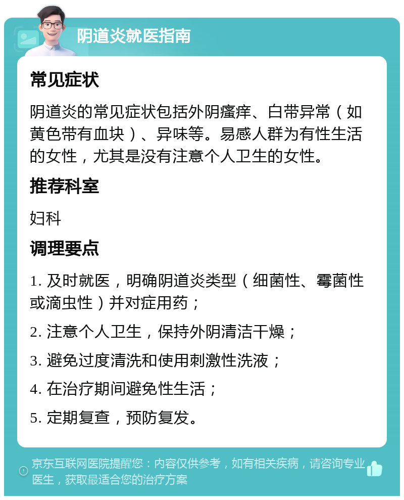 阴道炎就医指南 常见症状 阴道炎的常见症状包括外阴瘙痒、白带异常（如黄色带有血块）、异味等。易感人群为有性生活的女性，尤其是没有注意个人卫生的女性。 推荐科室 妇科 调理要点 1. 及时就医，明确阴道炎类型（细菌性、霉菌性或滴虫性）并对症用药； 2. 注意个人卫生，保持外阴清洁干燥； 3. 避免过度清洗和使用刺激性洗液； 4. 在治疗期间避免性生活； 5. 定期复查，预防复发。