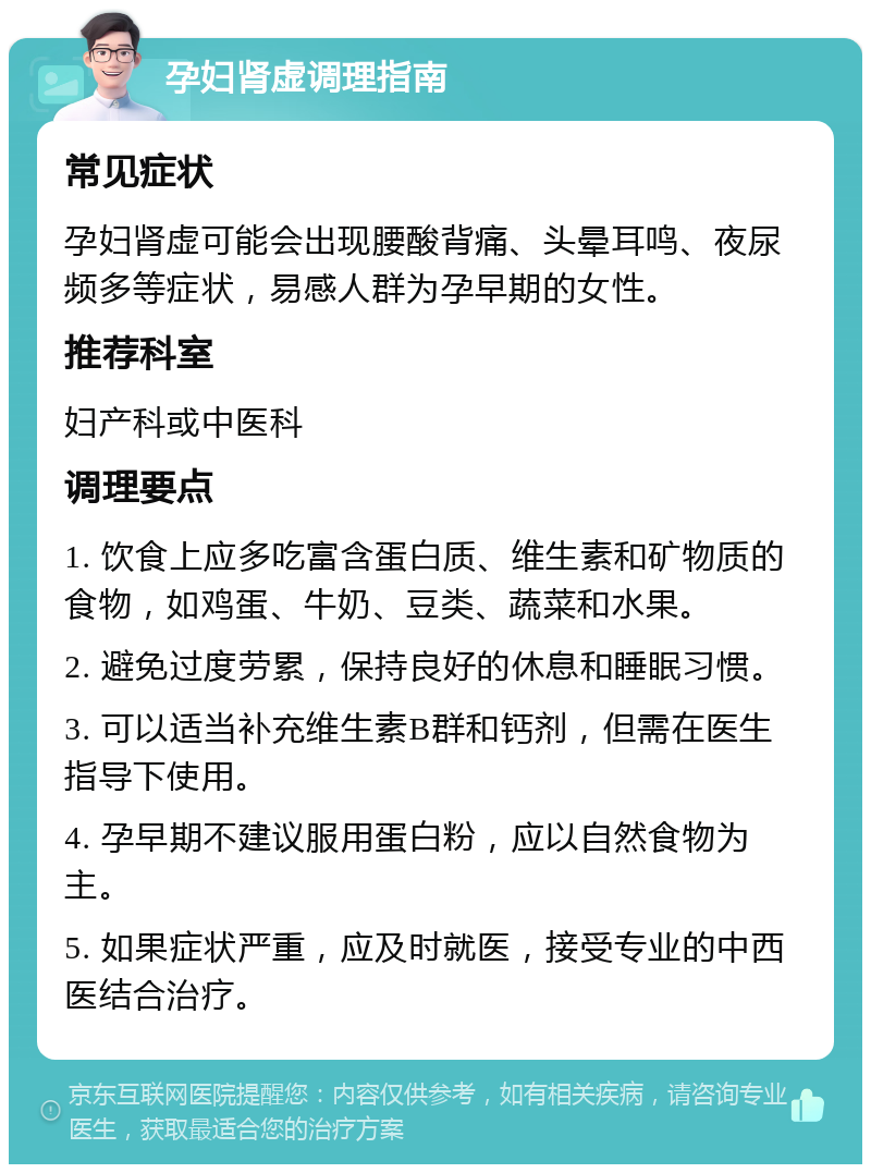 孕妇肾虚调理指南 常见症状 孕妇肾虚可能会出现腰酸背痛、头晕耳鸣、夜尿频多等症状，易感人群为孕早期的女性。 推荐科室 妇产科或中医科 调理要点 1. 饮食上应多吃富含蛋白质、维生素和矿物质的食物，如鸡蛋、牛奶、豆类、蔬菜和水果。 2. 避免过度劳累，保持良好的休息和睡眠习惯。 3. 可以适当补充维生素B群和钙剂，但需在医生指导下使用。 4. 孕早期不建议服用蛋白粉，应以自然食物为主。 5. 如果症状严重，应及时就医，接受专业的中西医结合治疗。