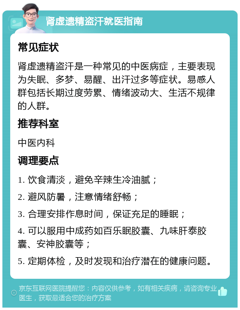 肾虚遗精盗汗就医指南 常见症状 肾虚遗精盗汗是一种常见的中医病症，主要表现为失眠、多梦、易醒、出汗过多等症状。易感人群包括长期过度劳累、情绪波动大、生活不规律的人群。 推荐科室 中医内科 调理要点 1. 饮食清淡，避免辛辣生冷油腻； 2. 避风防暑，注意情绪舒畅； 3. 合理安排作息时间，保证充足的睡眠； 4. 可以服用中成药如百乐眠胶囊、九味肝泰胶囊、安神胶囊等； 5. 定期体检，及时发现和治疗潜在的健康问题。