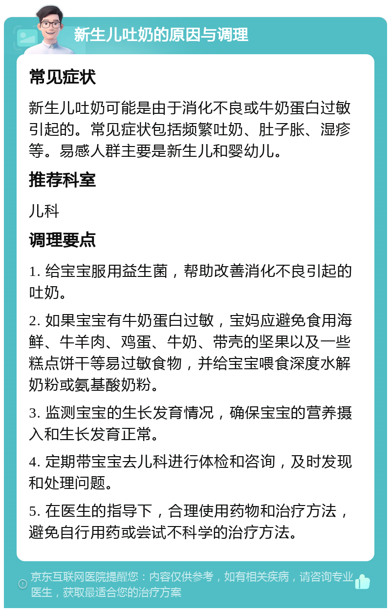 新生儿吐奶的原因与调理 常见症状 新生儿吐奶可能是由于消化不良或牛奶蛋白过敏引起的。常见症状包括频繁吐奶、肚子胀、湿疹等。易感人群主要是新生儿和婴幼儿。 推荐科室 儿科 调理要点 1. 给宝宝服用益生菌，帮助改善消化不良引起的吐奶。 2. 如果宝宝有牛奶蛋白过敏，宝妈应避免食用海鲜、牛羊肉、鸡蛋、牛奶、带壳的坚果以及一些糕点饼干等易过敏食物，并给宝宝喂食深度水解奶粉或氨基酸奶粉。 3. 监测宝宝的生长发育情况，确保宝宝的营养摄入和生长发育正常。 4. 定期带宝宝去儿科进行体检和咨询，及时发现和处理问题。 5. 在医生的指导下，合理使用药物和治疗方法，避免自行用药或尝试不科学的治疗方法。