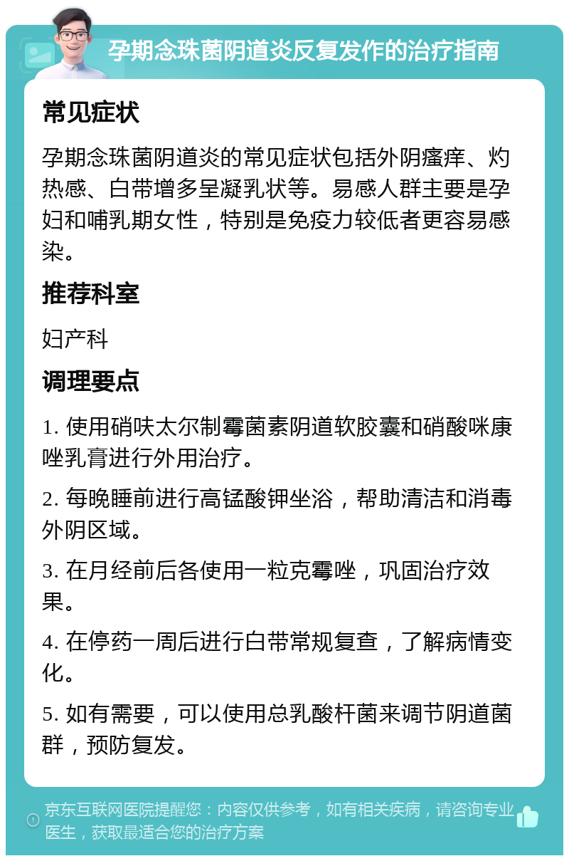 孕期念珠菌阴道炎反复发作的治疗指南 常见症状 孕期念珠菌阴道炎的常见症状包括外阴瘙痒、灼热感、白带增多呈凝乳状等。易感人群主要是孕妇和哺乳期女性，特别是免疫力较低者更容易感染。 推荐科室 妇产科 调理要点 1. 使用硝呋太尔制霉菌素阴道软胶囊和硝酸咪康唑乳膏进行外用治疗。 2. 每晚睡前进行高锰酸钾坐浴，帮助清洁和消毒外阴区域。 3. 在月经前后各使用一粒克霉唑，巩固治疗效果。 4. 在停药一周后进行白带常规复查，了解病情变化。 5. 如有需要，可以使用总乳酸杆菌来调节阴道菌群，预防复发。