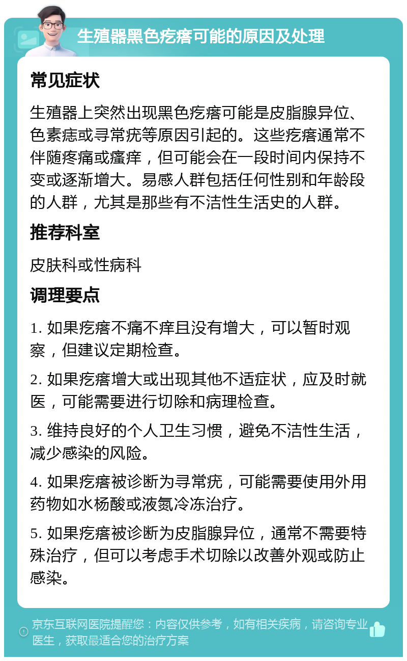 生殖器黑色疙瘩可能的原因及处理 常见症状 生殖器上突然出现黑色疙瘩可能是皮脂腺异位、色素痣或寻常疣等原因引起的。这些疙瘩通常不伴随疼痛或瘙痒，但可能会在一段时间内保持不变或逐渐增大。易感人群包括任何性别和年龄段的人群，尤其是那些有不洁性生活史的人群。 推荐科室 皮肤科或性病科 调理要点 1. 如果疙瘩不痛不痒且没有增大，可以暂时观察，但建议定期检查。 2. 如果疙瘩增大或出现其他不适症状，应及时就医，可能需要进行切除和病理检查。 3. 维持良好的个人卫生习惯，避免不洁性生活，减少感染的风险。 4. 如果疙瘩被诊断为寻常疣，可能需要使用外用药物如水杨酸或液氮冷冻治疗。 5. 如果疙瘩被诊断为皮脂腺异位，通常不需要特殊治疗，但可以考虑手术切除以改善外观或防止感染。