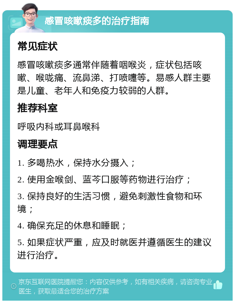 感冒咳嗽痰多的治疗指南 常见症状 感冒咳嗽痰多通常伴随着咽喉炎，症状包括咳嗽、喉咙痛、流鼻涕、打喷嚏等。易感人群主要是儿童、老年人和免疫力较弱的人群。 推荐科室 呼吸内科或耳鼻喉科 调理要点 1. 多喝热水，保持水分摄入； 2. 使用金喉剑、蓝芩口服等药物进行治疗； 3. 保持良好的生活习惯，避免刺激性食物和环境； 4. 确保充足的休息和睡眠； 5. 如果症状严重，应及时就医并遵循医生的建议进行治疗。