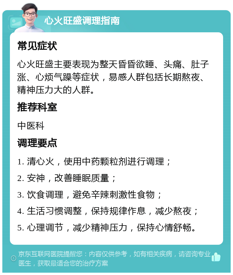 心火旺盛调理指南 常见症状 心火旺盛主要表现为整天昏昏欲睡、头痛、肚子涨、心烦气躁等症状，易感人群包括长期熬夜、精神压力大的人群。 推荐科室 中医科 调理要点 1. 清心火，使用中药颗粒剂进行调理； 2. 安神，改善睡眠质量； 3. 饮食调理，避免辛辣刺激性食物； 4. 生活习惯调整，保持规律作息，减少熬夜； 5. 心理调节，减少精神压力，保持心情舒畅。