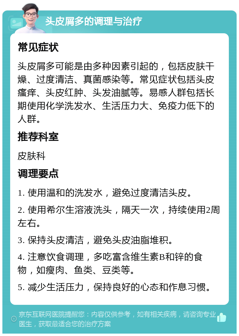 头皮屑多的调理与治疗 常见症状 头皮屑多可能是由多种因素引起的，包括皮肤干燥、过度清洁、真菌感染等。常见症状包括头皮瘙痒、头皮红肿、头发油腻等。易感人群包括长期使用化学洗发水、生活压力大、免疫力低下的人群。 推荐科室 皮肤科 调理要点 1. 使用温和的洗发水，避免过度清洁头皮。 2. 使用希尔生溶液洗头，隔天一次，持续使用2周左右。 3. 保持头皮清洁，避免头皮油脂堆积。 4. 注意饮食调理，多吃富含维生素B和锌的食物，如瘦肉、鱼类、豆类等。 5. 减少生活压力，保持良好的心态和作息习惯。