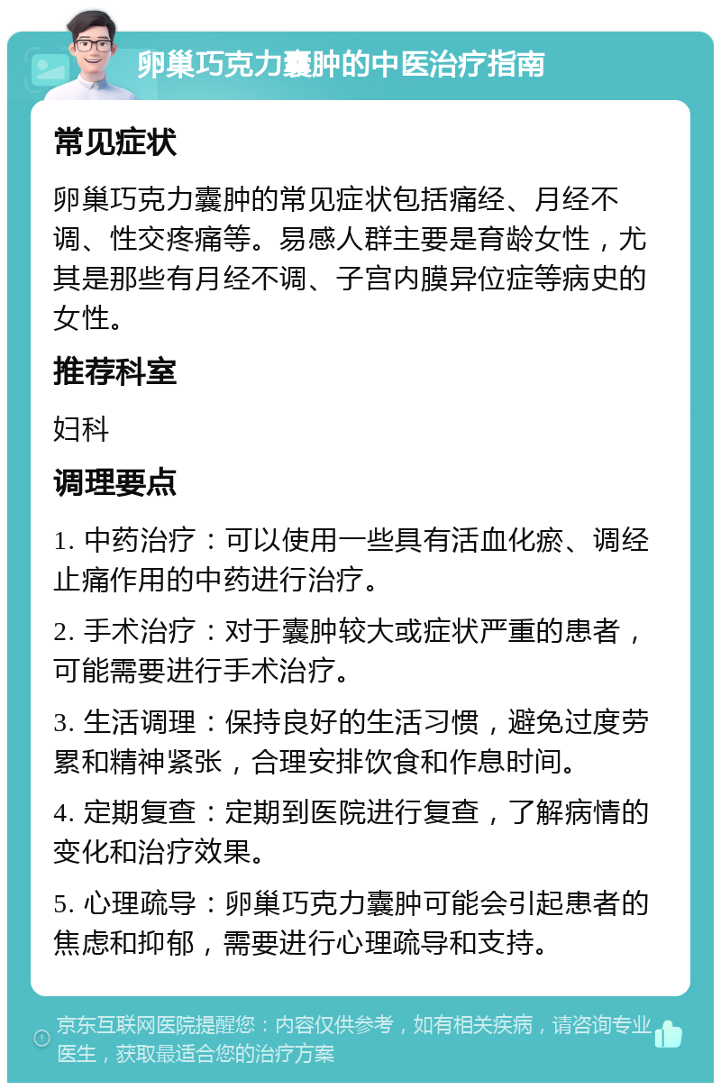 卵巢巧克力囊肿的中医治疗指南 常见症状 卵巢巧克力囊肿的常见症状包括痛经、月经不调、性交疼痛等。易感人群主要是育龄女性，尤其是那些有月经不调、子宫内膜异位症等病史的女性。 推荐科室 妇科 调理要点 1. 中药治疗：可以使用一些具有活血化瘀、调经止痛作用的中药进行治疗。 2. 手术治疗：对于囊肿较大或症状严重的患者，可能需要进行手术治疗。 3. 生活调理：保持良好的生活习惯，避免过度劳累和精神紧张，合理安排饮食和作息时间。 4. 定期复查：定期到医院进行复查，了解病情的变化和治疗效果。 5. 心理疏导：卵巢巧克力囊肿可能会引起患者的焦虑和抑郁，需要进行心理疏导和支持。