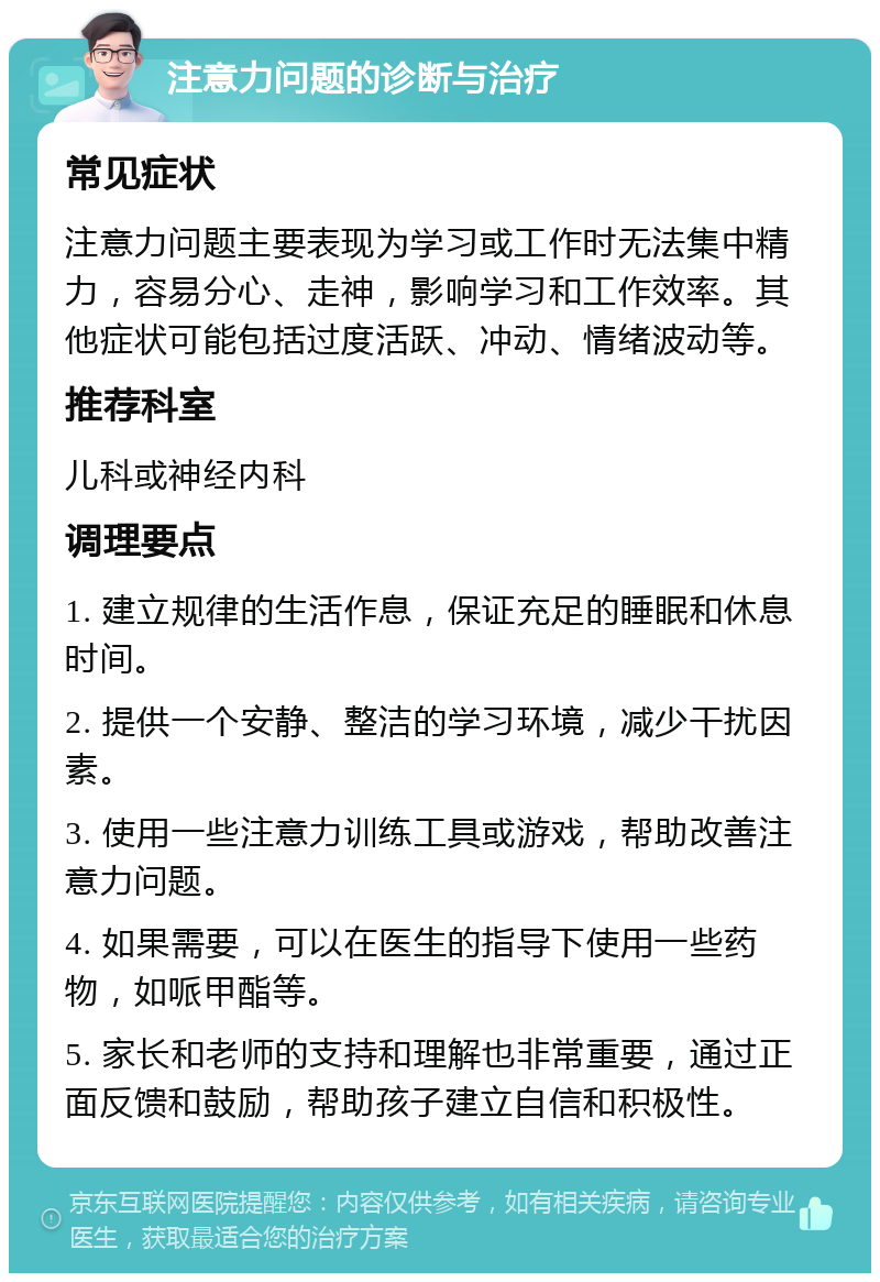 注意力问题的诊断与治疗 常见症状 注意力问题主要表现为学习或工作时无法集中精力，容易分心、走神，影响学习和工作效率。其他症状可能包括过度活跃、冲动、情绪波动等。 推荐科室 儿科或神经内科 调理要点 1. 建立规律的生活作息，保证充足的睡眠和休息时间。 2. 提供一个安静、整洁的学习环境，减少干扰因素。 3. 使用一些注意力训练工具或游戏，帮助改善注意力问题。 4. 如果需要，可以在医生的指导下使用一些药物，如哌甲酯等。 5. 家长和老师的支持和理解也非常重要，通过正面反馈和鼓励，帮助孩子建立自信和积极性。