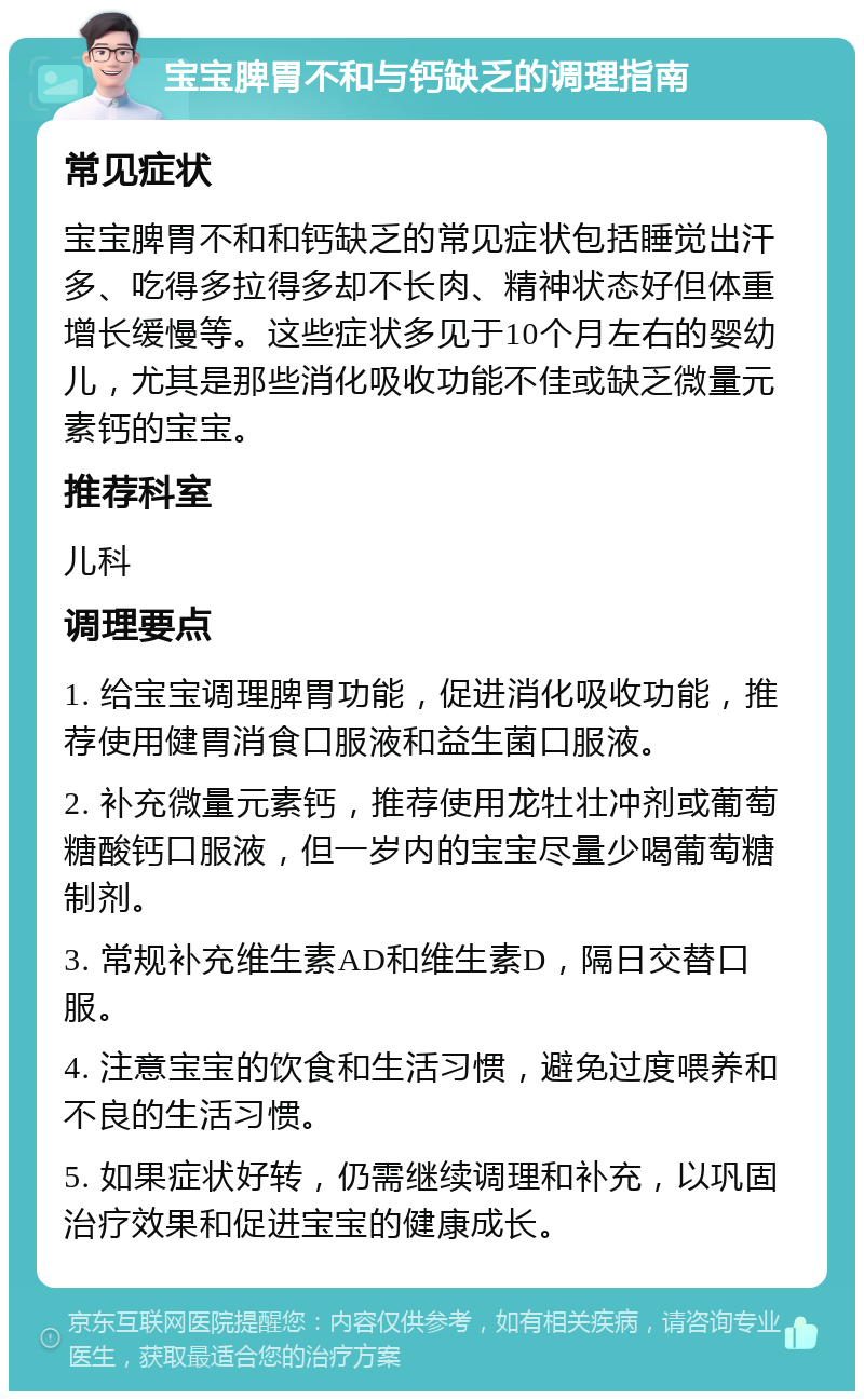 宝宝脾胃不和与钙缺乏的调理指南 常见症状 宝宝脾胃不和和钙缺乏的常见症状包括睡觉出汗多、吃得多拉得多却不长肉、精神状态好但体重增长缓慢等。这些症状多见于10个月左右的婴幼儿，尤其是那些消化吸收功能不佳或缺乏微量元素钙的宝宝。 推荐科室 儿科 调理要点 1. 给宝宝调理脾胃功能，促进消化吸收功能，推荐使用健胃消食口服液和益生菌口服液。 2. 补充微量元素钙，推荐使用龙牡壮冲剂或葡萄糖酸钙口服液，但一岁内的宝宝尽量少喝葡萄糖制剂。 3. 常规补充维生素AD和维生素D，隔日交替口服。 4. 注意宝宝的饮食和生活习惯，避免过度喂养和不良的生活习惯。 5. 如果症状好转，仍需继续调理和补充，以巩固治疗效果和促进宝宝的健康成长。