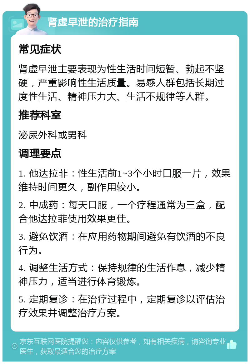 肾虚早泄的治疗指南 常见症状 肾虚早泄主要表现为性生活时间短暂、勃起不坚硬，严重影响性生活质量。易感人群包括长期过度性生活、精神压力大、生活不规律等人群。 推荐科室 泌尿外科或男科 调理要点 1. 他达拉菲：性生活前1~3个小时口服一片，效果维持时间更久，副作用较小。 2. 中成药：每天口服，一个疗程通常为三盒，配合他达拉菲使用效果更佳。 3. 避免饮酒：在应用药物期间避免有饮酒的不良行为。 4. 调整生活方式：保持规律的生活作息，减少精神压力，适当进行体育锻炼。 5. 定期复诊：在治疗过程中，定期复诊以评估治疗效果并调整治疗方案。