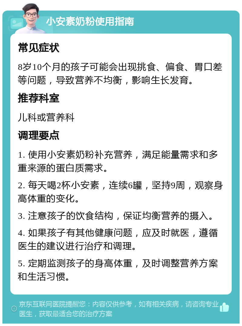 小安素奶粉使用指南 常见症状 8岁10个月的孩子可能会出现挑食、偏食、胃口差等问题，导致营养不均衡，影响生长发育。 推荐科室 儿科或营养科 调理要点 1. 使用小安素奶粉补充营养，满足能量需求和多重来源的蛋白质需求。 2. 每天喝2杯小安素，连续6罐，坚持9周，观察身高体重的变化。 3. 注意孩子的饮食结构，保证均衡营养的摄入。 4. 如果孩子有其他健康问题，应及时就医，遵循医生的建议进行治疗和调理。 5. 定期监测孩子的身高体重，及时调整营养方案和生活习惯。