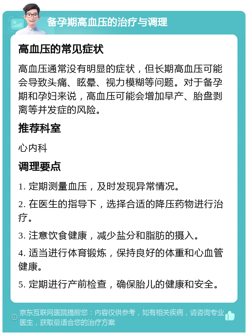 备孕期高血压的治疗与调理 高血压的常见症状 高血压通常没有明显的症状，但长期高血压可能会导致头痛、眩晕、视力模糊等问题。对于备孕期和孕妇来说，高血压可能会增加早产、胎盘剥离等并发症的风险。 推荐科室 心内科 调理要点 1. 定期测量血压，及时发现异常情况。 2. 在医生的指导下，选择合适的降压药物进行治疗。 3. 注意饮食健康，减少盐分和脂肪的摄入。 4. 适当进行体育锻炼，保持良好的体重和心血管健康。 5. 定期进行产前检查，确保胎儿的健康和安全。