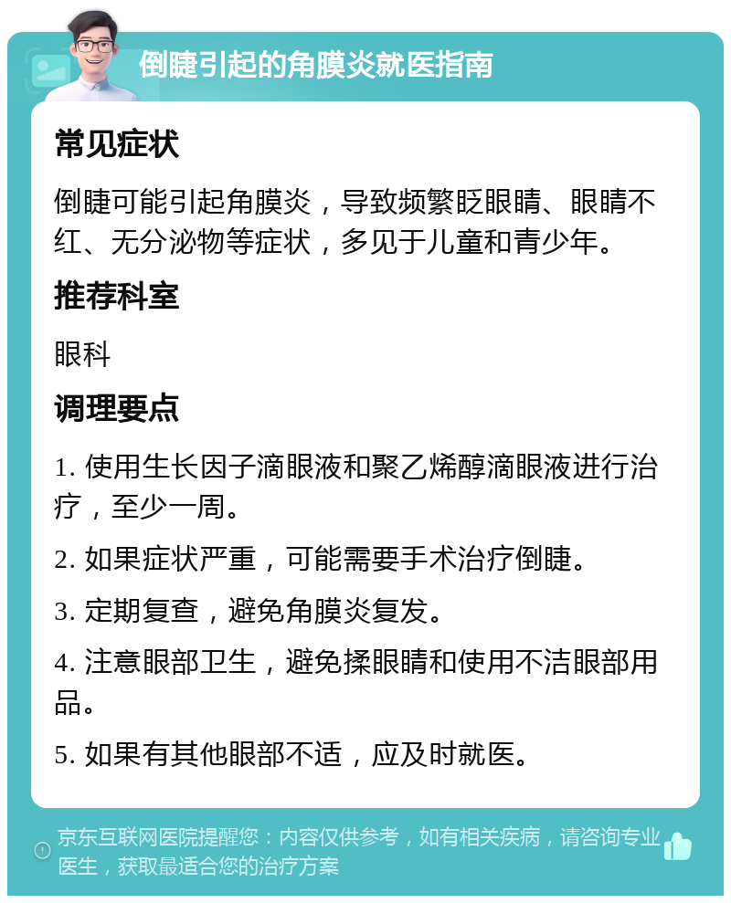 倒睫引起的角膜炎就医指南 常见症状 倒睫可能引起角膜炎，导致频繁眨眼睛、眼睛不红、无分泌物等症状，多见于儿童和青少年。 推荐科室 眼科 调理要点 1. 使用生长因子滴眼液和聚乙烯醇滴眼液进行治疗，至少一周。 2. 如果症状严重，可能需要手术治疗倒睫。 3. 定期复查，避免角膜炎复发。 4. 注意眼部卫生，避免揉眼睛和使用不洁眼部用品。 5. 如果有其他眼部不适，应及时就医。