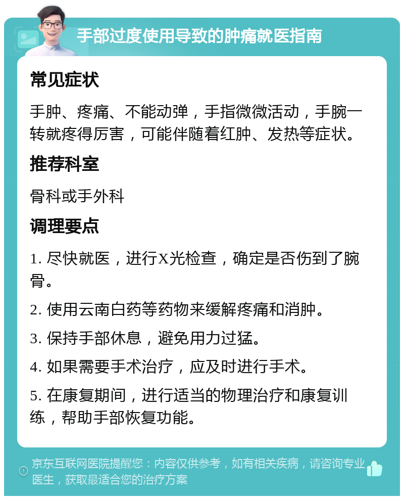 手部过度使用导致的肿痛就医指南 常见症状 手肿、疼痛、不能动弹，手指微微活动，手腕一转就疼得厉害，可能伴随着红肿、发热等症状。 推荐科室 骨科或手外科 调理要点 1. 尽快就医，进行X光检查，确定是否伤到了腕骨。 2. 使用云南白药等药物来缓解疼痛和消肿。 3. 保持手部休息，避免用力过猛。 4. 如果需要手术治疗，应及时进行手术。 5. 在康复期间，进行适当的物理治疗和康复训练，帮助手部恢复功能。