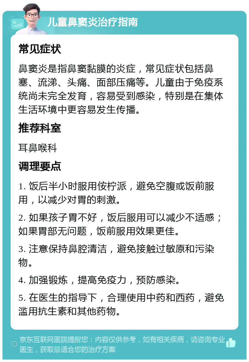 儿童鼻窦炎治疗指南 常见症状 鼻窦炎是指鼻窦黏膜的炎症，常见症状包括鼻塞、流涕、头痛、面部压痛等。儿童由于免疫系统尚未完全发育，容易受到感染，特别是在集体生活环境中更容易发生传播。 推荐科室 耳鼻喉科 调理要点 1. 饭后半小时服用侒柠派，避免空腹或饭前服用，以减少对胃的刺激。 2. 如果孩子胃不好，饭后服用可以减少不适感；如果胃部无问题，饭前服用效果更佳。 3. 注意保持鼻腔清洁，避免接触过敏原和污染物。 4. 加强锻炼，提高免疫力，预防感染。 5. 在医生的指导下，合理使用中药和西药，避免滥用抗生素和其他药物。