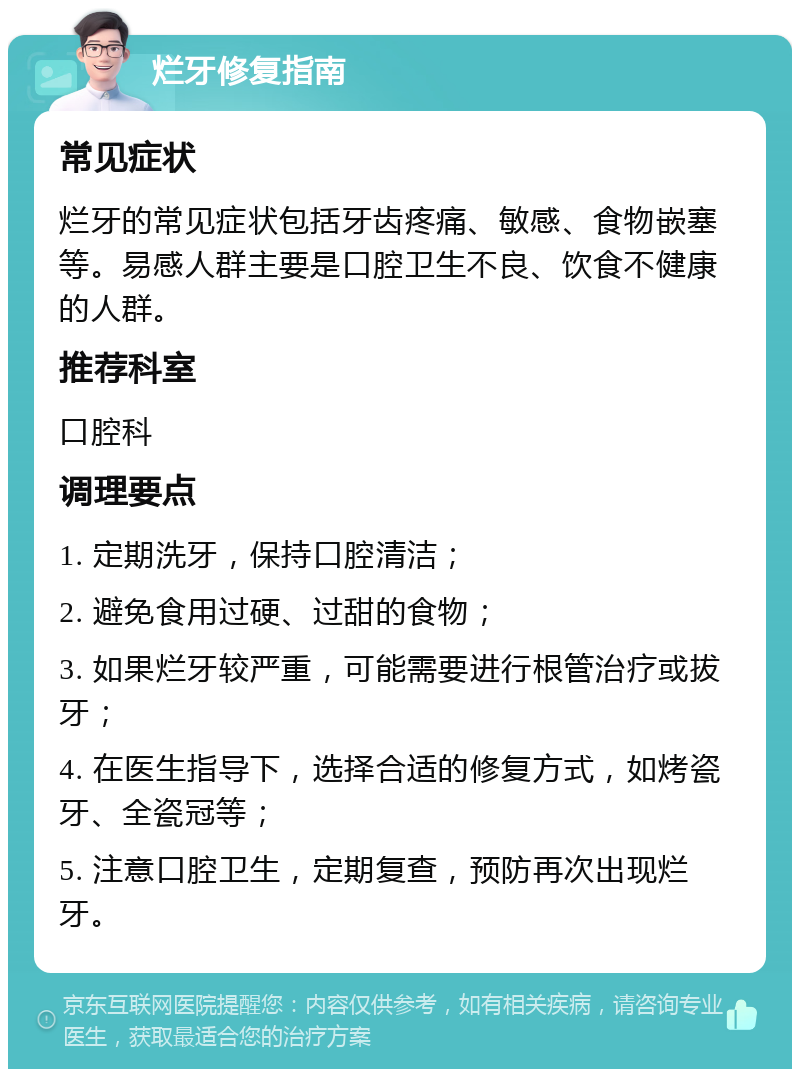 烂牙修复指南 常见症状 烂牙的常见症状包括牙齿疼痛、敏感、食物嵌塞等。易感人群主要是口腔卫生不良、饮食不健康的人群。 推荐科室 口腔科 调理要点 1. 定期洗牙，保持口腔清洁； 2. 避免食用过硬、过甜的食物； 3. 如果烂牙较严重，可能需要进行根管治疗或拔牙； 4. 在医生指导下，选择合适的修复方式，如烤瓷牙、全瓷冠等； 5. 注意口腔卫生，定期复查，预防再次出现烂牙。