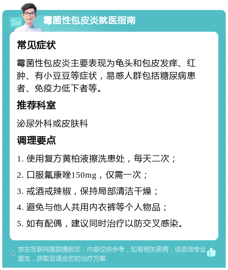 霉菌性包皮炎就医指南 常见症状 霉菌性包皮炎主要表现为龟头和包皮发痒、红肿、有小豆豆等症状，易感人群包括糖尿病患者、免疫力低下者等。 推荐科室 泌尿外科或皮肤科 调理要点 1. 使用复方黄柏液擦洗患处，每天二次； 2. 口服氟康唑150mg，仅需一次； 3. 戒酒戒辣椒，保持局部清洁干燥； 4. 避免与他人共用内衣裤等个人物品； 5. 如有配偶，建议同时治疗以防交叉感染。