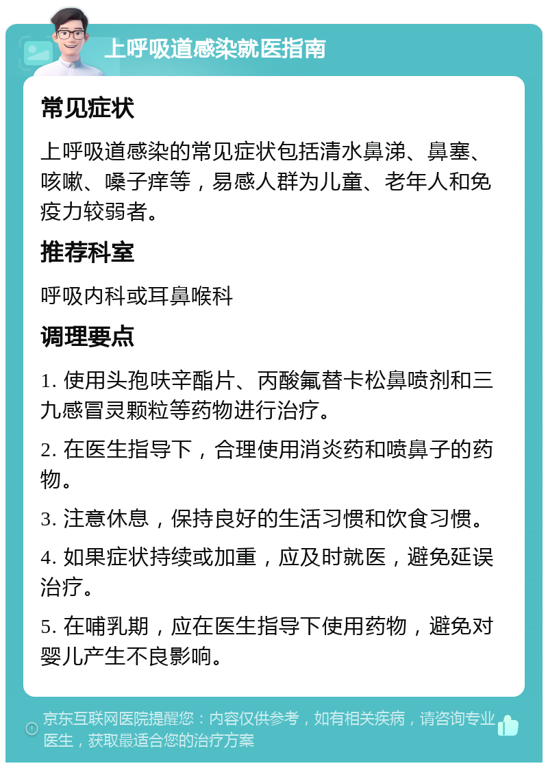 上呼吸道感染就医指南 常见症状 上呼吸道感染的常见症状包括清水鼻涕、鼻塞、咳嗽、嗓子痒等，易感人群为儿童、老年人和免疫力较弱者。 推荐科室 呼吸内科或耳鼻喉科 调理要点 1. 使用头孢呋辛酯片、丙酸氟替卡松鼻喷剂和三九感冒灵颗粒等药物进行治疗。 2. 在医生指导下，合理使用消炎药和喷鼻子的药物。 3. 注意休息，保持良好的生活习惯和饮食习惯。 4. 如果症状持续或加重，应及时就医，避免延误治疗。 5. 在哺乳期，应在医生指导下使用药物，避免对婴儿产生不良影响。