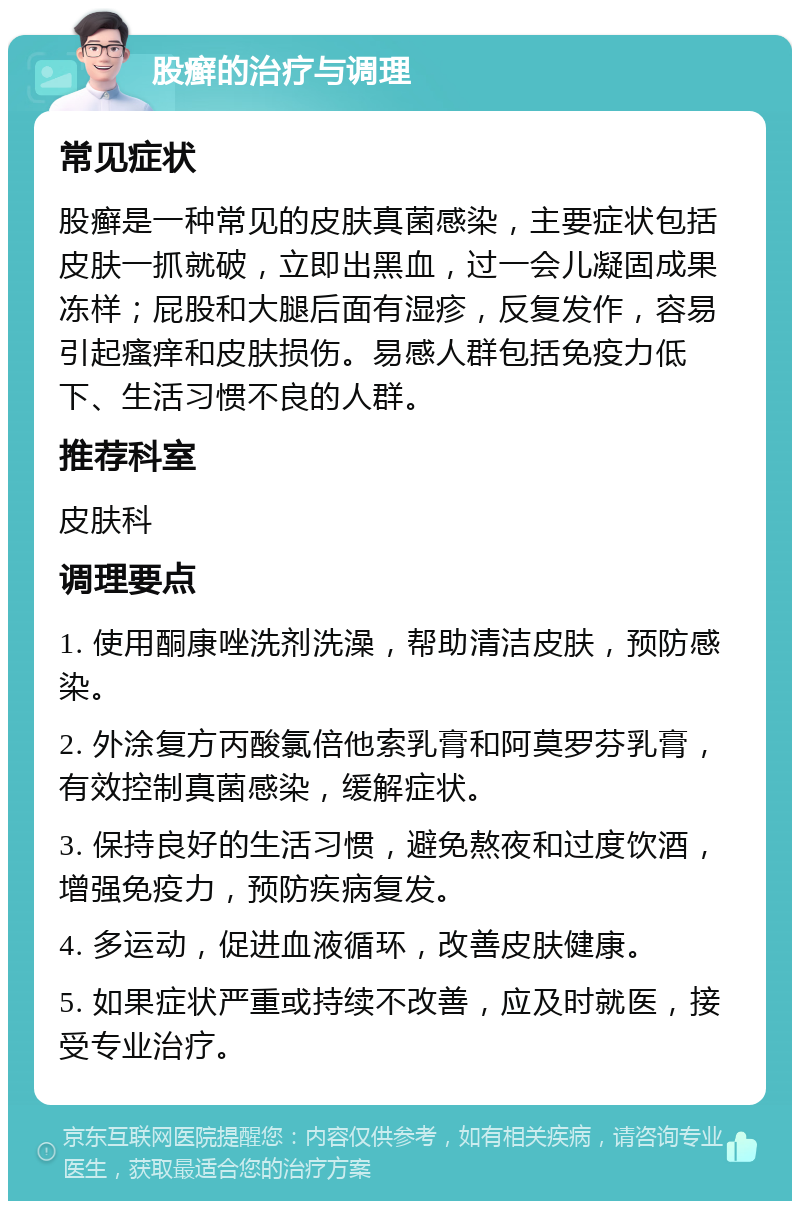 股癣的治疗与调理 常见症状 股癣是一种常见的皮肤真菌感染，主要症状包括皮肤一抓就破，立即出黑血，过一会儿凝固成果冻样；屁股和大腿后面有湿疹，反复发作，容易引起瘙痒和皮肤损伤。易感人群包括免疫力低下、生活习惯不良的人群。 推荐科室 皮肤科 调理要点 1. 使用酮康唑洗剂洗澡，帮助清洁皮肤，预防感染。 2. 外涂复方丙酸氯倍他索乳膏和阿莫罗芬乳膏，有效控制真菌感染，缓解症状。 3. 保持良好的生活习惯，避免熬夜和过度饮酒，增强免疫力，预防疾病复发。 4. 多运动，促进血液循环，改善皮肤健康。 5. 如果症状严重或持续不改善，应及时就医，接受专业治疗。