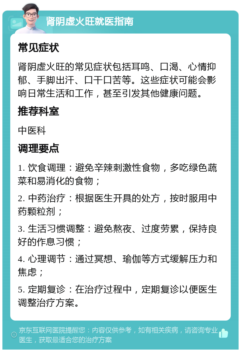 肾阴虚火旺就医指南 常见症状 肾阴虚火旺的常见症状包括耳鸣、口渴、心情抑郁、手脚出汗、口干口苦等。这些症状可能会影响日常生活和工作，甚至引发其他健康问题。 推荐科室 中医科 调理要点 1. 饮食调理：避免辛辣刺激性食物，多吃绿色蔬菜和易消化的食物； 2. 中药治疗：根据医生开具的处方，按时服用中药颗粒剂； 3. 生活习惯调整：避免熬夜、过度劳累，保持良好的作息习惯； 4. 心理调节：通过冥想、瑜伽等方式缓解压力和焦虑； 5. 定期复诊：在治疗过程中，定期复诊以便医生调整治疗方案。