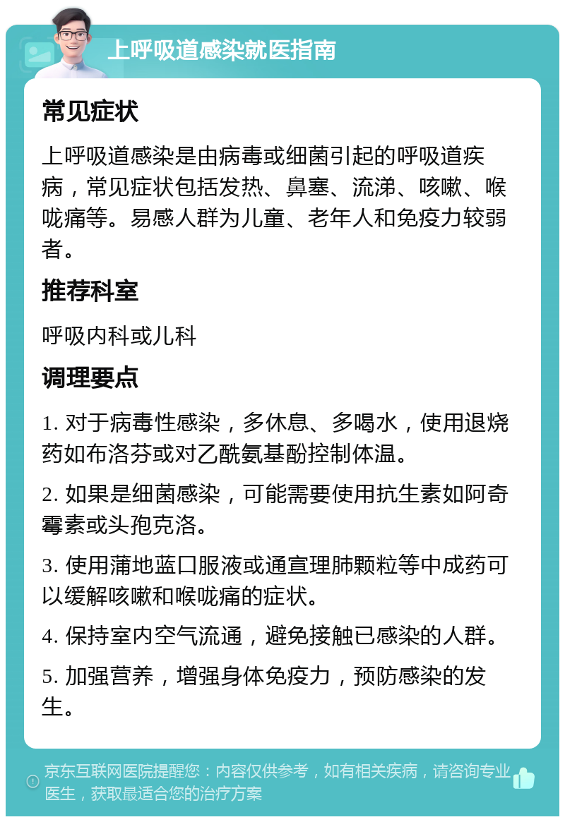 上呼吸道感染就医指南 常见症状 上呼吸道感染是由病毒或细菌引起的呼吸道疾病，常见症状包括发热、鼻塞、流涕、咳嗽、喉咙痛等。易感人群为儿童、老年人和免疫力较弱者。 推荐科室 呼吸内科或儿科 调理要点 1. 对于病毒性感染，多休息、多喝水，使用退烧药如布洛芬或对乙酰氨基酚控制体温。 2. 如果是细菌感染，可能需要使用抗生素如阿奇霉素或头孢克洛。 3. 使用蒲地蓝口服液或通宣理肺颗粒等中成药可以缓解咳嗽和喉咙痛的症状。 4. 保持室内空气流通，避免接触已感染的人群。 5. 加强营养，增强身体免疫力，预防感染的发生。