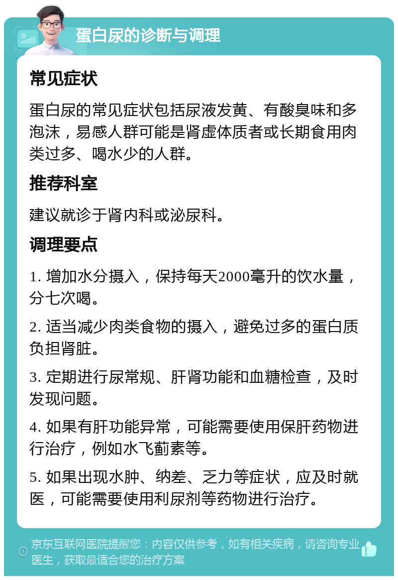 蛋白尿的诊断与调理 常见症状 蛋白尿的常见症状包括尿液发黄、有酸臭味和多泡沫，易感人群可能是肾虚体质者或长期食用肉类过多、喝水少的人群。 推荐科室 建议就诊于肾内科或泌尿科。 调理要点 1. 增加水分摄入，保持每天2000毫升的饮水量，分七次喝。 2. 适当减少肉类食物的摄入，避免过多的蛋白质负担肾脏。 3. 定期进行尿常规、肝肾功能和血糖检查，及时发现问题。 4. 如果有肝功能异常，可能需要使用保肝药物进行治疗，例如水飞蓟素等。 5. 如果出现水肿、纳差、乏力等症状，应及时就医，可能需要使用利尿剂等药物进行治疗。