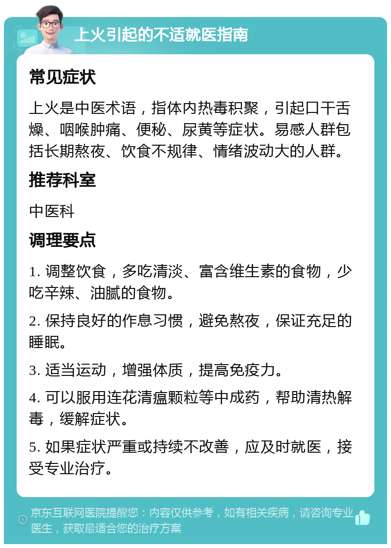 上火引起的不适就医指南 常见症状 上火是中医术语，指体内热毒积聚，引起口干舌燥、咽喉肿痛、便秘、尿黄等症状。易感人群包括长期熬夜、饮食不规律、情绪波动大的人群。 推荐科室 中医科 调理要点 1. 调整饮食，多吃清淡、富含维生素的食物，少吃辛辣、油腻的食物。 2. 保持良好的作息习惯，避免熬夜，保证充足的睡眠。 3. 适当运动，增强体质，提高免疫力。 4. 可以服用连花清瘟颗粒等中成药，帮助清热解毒，缓解症状。 5. 如果症状严重或持续不改善，应及时就医，接受专业治疗。