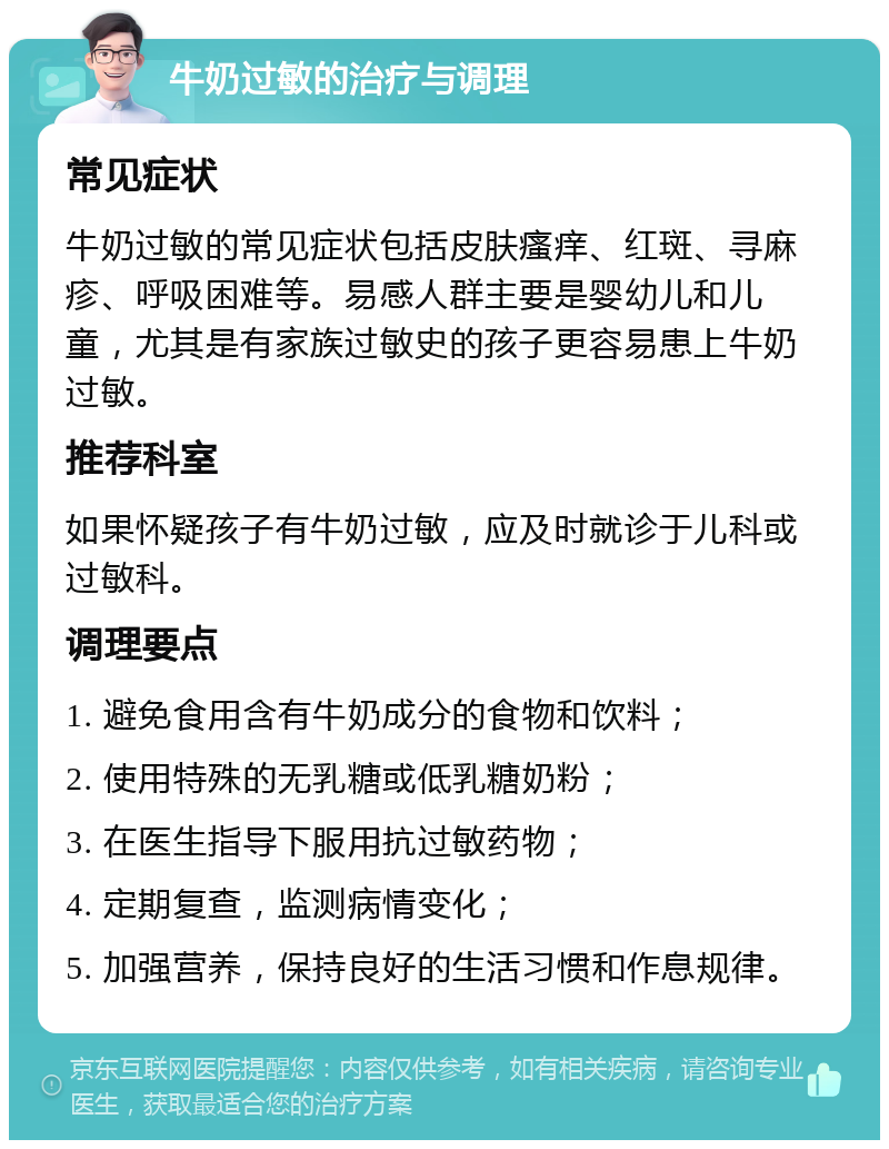 牛奶过敏的治疗与调理 常见症状 牛奶过敏的常见症状包括皮肤瘙痒、红斑、寻麻疹、呼吸困难等。易感人群主要是婴幼儿和儿童，尤其是有家族过敏史的孩子更容易患上牛奶过敏。 推荐科室 如果怀疑孩子有牛奶过敏，应及时就诊于儿科或过敏科。 调理要点 1. 避免食用含有牛奶成分的食物和饮料； 2. 使用特殊的无乳糖或低乳糖奶粉； 3. 在医生指导下服用抗过敏药物； 4. 定期复查，监测病情变化； 5. 加强营养，保持良好的生活习惯和作息规律。