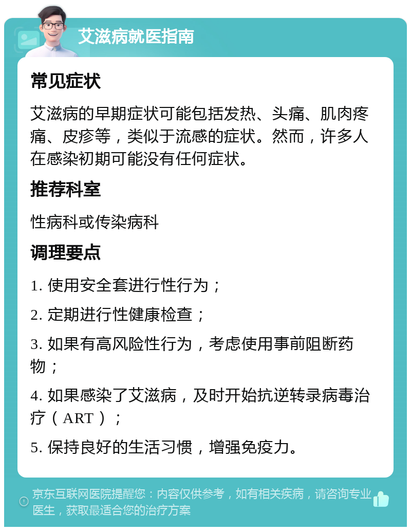 艾滋病就医指南 常见症状 艾滋病的早期症状可能包括发热、头痛、肌肉疼痛、皮疹等，类似于流感的症状。然而，许多人在感染初期可能没有任何症状。 推荐科室 性病科或传染病科 调理要点 1. 使用安全套进行性行为； 2. 定期进行性健康检查； 3. 如果有高风险性行为，考虑使用事前阻断药物； 4. 如果感染了艾滋病，及时开始抗逆转录病毒治疗（ART）； 5. 保持良好的生活习惯，增强免疫力。