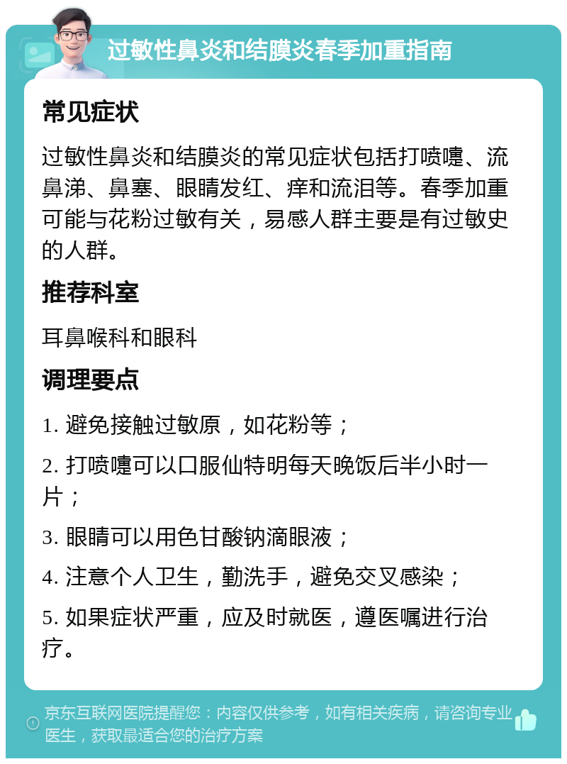 过敏性鼻炎和结膜炎春季加重指南 常见症状 过敏性鼻炎和结膜炎的常见症状包括打喷嚏、流鼻涕、鼻塞、眼睛发红、痒和流泪等。春季加重可能与花粉过敏有关，易感人群主要是有过敏史的人群。 推荐科室 耳鼻喉科和眼科 调理要点 1. 避免接触过敏原，如花粉等； 2. 打喷嚏可以口服仙特明每天晚饭后半小时一片； 3. 眼睛可以用色甘酸钠滴眼液； 4. 注意个人卫生，勤洗手，避免交叉感染； 5. 如果症状严重，应及时就医，遵医嘱进行治疗。