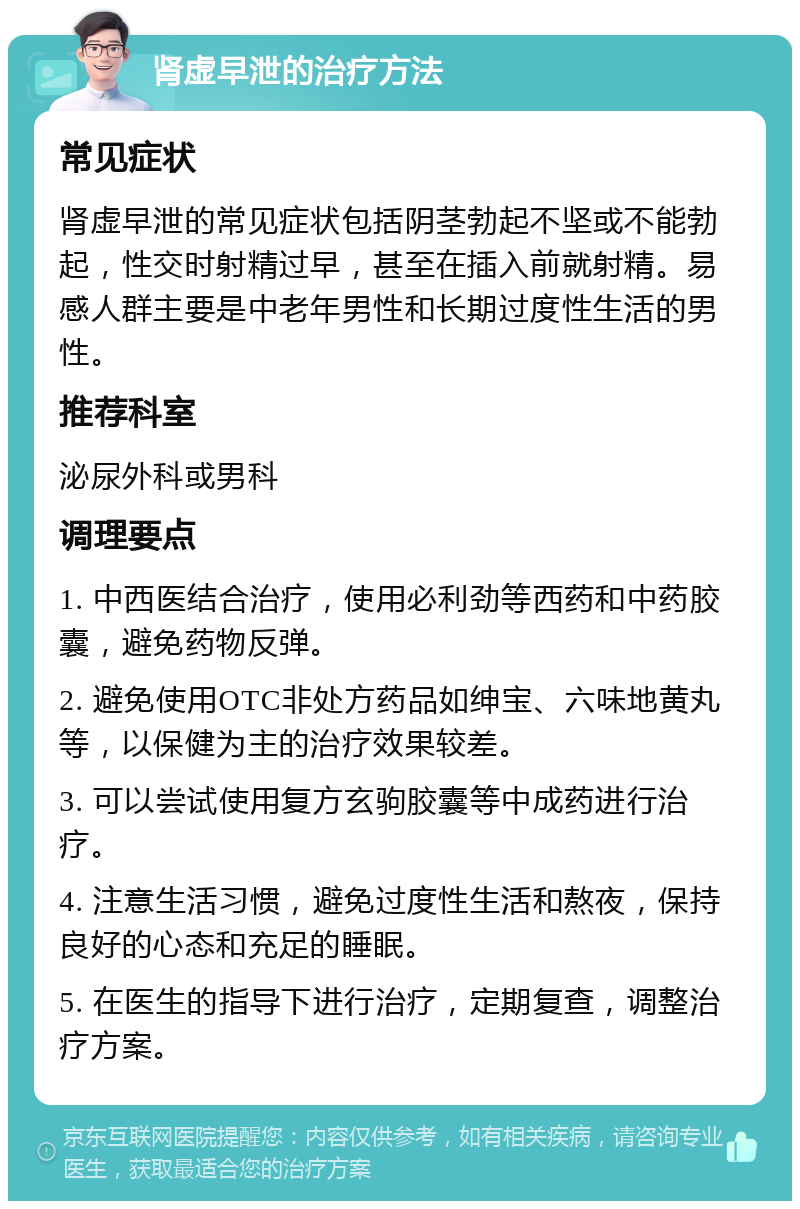 肾虚早泄的治疗方法 常见症状 肾虚早泄的常见症状包括阴茎勃起不坚或不能勃起，性交时射精过早，甚至在插入前就射精。易感人群主要是中老年男性和长期过度性生活的男性。 推荐科室 泌尿外科或男科 调理要点 1. 中西医结合治疗，使用必利劲等西药和中药胶囊，避免药物反弹。 2. 避免使用OTC非处方药品如绅宝、六味地黄丸等，以保健为主的治疗效果较差。 3. 可以尝试使用复方玄驹胶囊等中成药进行治疗。 4. 注意生活习惯，避免过度性生活和熬夜，保持良好的心态和充足的睡眠。 5. 在医生的指导下进行治疗，定期复查，调整治疗方案。